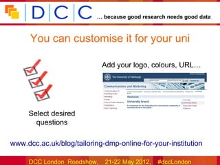 … because good research needs good data



       You can customise it for your uni

                             Add your logo, colours, URL…




      Select desired
        questions

•www.dcc.ac.uk/blog/tailoring-dmp-online-for-your-institution

      DCC London Roadshow,    21-22 May 2012,   #dccLondon
 