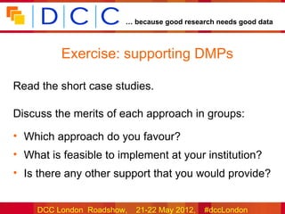 … because good research needs good data



          Exercise: supporting DMPs

Read the short case studies.

Discuss the merits of each approach in groups:

• Which approach do you favour?
• What is feasible to implement at your institution?
• Is there any other support that you would provide?


     DCC London Roadshow,   21-22 May 2012,   #dccLondon
 
