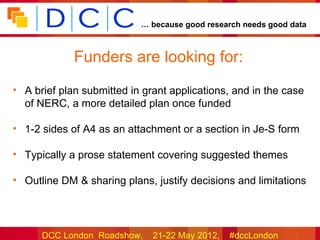 … because good research needs good data



             Funders are looking for:
• A brief plan submitted in grant applications, and in the case
  of NERC, a more detailed plan once funded

• 1-2 sides of A4 as an attachment or a section in Je-S form

• Typically a prose statement covering suggested themes

• Outline DM & sharing plans, justify decisions and limitations




      DCC London Roadshow,    21-22 May 2012,   #dccLondon
 