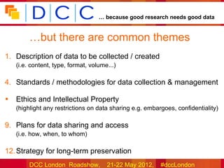 … because good research needs good data


         …but there are common themes
1. Description of data to be collected / created
    (i.e. content, type, format, volume...)

4. Standards / methodologies for data collection & management

•   Ethics and Intellectual Property
    (highlight any restrictions on data sharing e.g. embargoes, confidentiality)

9. Plans for data sharing and access
    (i.e. how, when, to whom)

12. Strategy for long-term preservation
         DCC London Roadshow,          21-22 May 2012,    #dccLondon
 