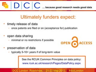 … because good research needs good data



             Ultimately funders expect:
• timely release of data
   - once patents are filed or on (acceptance for) publication

• open data sharing
   - minimal or no restrictions if possible

• preservation of data
   - typically 5-10+ years if of long-term value

              See the RCUK Common Principles on data policy:
              www.rcuk.ac.uk/research/Pages/DataPolicy.aspx

      DCC London Roadshow,          21-22 May 2012,   #dccLondon
 