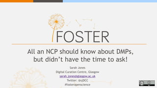 All an NCP should know about DMPs,
but didn’t have the time to ask!
Sarah Jones
Digital Curation Centre, Glasgow
sarah.jones@glasgow.ac.uk
Twitter: @sjDCC
#fosteropenscience
 