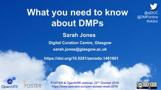 What you need to know
about DMPs
FOSTER & OpenAIRE webinar, 22nd October 2018
https://www.openaire.eu/open-access-week-2018
@sjDCC
@DMPonline
#ukdcc
Sarah Jones
Digital Curation Centre, Glasgow
sarah.jones@glasgow.ac.uk
https://doi.org/10.5281/zenodo.1461601
 