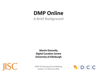 DMP Online
A Brief Background




    Martin Donnelly
 Digital Curation Centre
 University of Edinburgh


DMP-SS Steering Group Meeting
  London, 17 February 2012
 