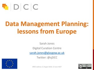 Data Management Planning:
lessons from Europe
Sarah Jones
Digital Curation Centre
sarah.jones@glasgow.ac.uk
Twitter: @sjDCC
ARDC webinar, 21 August 2019, 12 noon AEST
 