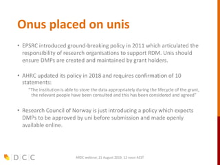 Onus placed on unis
• EPSRC introduced ground-breaking policy in 2011 which articulated the
responsibility of research organisations to support RDM. Unis should
ensure DMPs are created and maintained by grant holders.
• AHRC updated its policy in 2018 and requires confirmation of 10
statements:
“The institution is able to store the data appropriately during the lifecycle of the grant,
the relevant people have been consulted and this has been considered and agreed”
• Research Council of Norway is just introducing a policy which expects
DMPs to be approved by uni before submission and made openly
available online.
ARDC webinar, 21 August 2019, 12 noon AEST
 