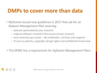 DMPs to cover more than data
• Wellcome issued new guidelines in 2017 that ask for an
Outputs Management Plan covering:
– datasets generated by your research
– original software created in the course of your research
– new materials you create – like antibodies, cell lines and reagents
– IP such as patents, copyright, design rights and confidential know-how
• The EPSRC has a requirement for Software Management Plans
ARDC webinar, 21 August 2019, 12 noon AEST
 