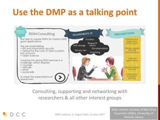 Use the DMP as a talking point
Consulting, supporting and networking with
researchers & all other interest groups
Slide content courtesy of Mari Elisa
Kuusniemi (MEK), University of
Helsinki Library
ARDC webinar, 21 August 2019, 12 noon AEST
 