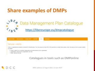 Share examples of DMPs
ARDC webinar, 21 August 2019, 12 noon AEST
https://libereurope.eu/dmpcatalogue
Catalogues in tools such as DMPonline
 