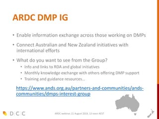 ARDC DMP IG
• Enable information exchange across those working on DMPs
• Connect Australian and New Zealand initiatives with
international efforts
• What do you want to see from the Group?
• Info and links to RDA and global initiatives
• Monthly knowledge exchange with others offering DMP support
• Training and guidance resources…
https://www.ands.org.au/partners-and-communities/ands-
communities/dmps-interest-group
ARDC webinar, 21 August 2019, 12 noon AEST
 