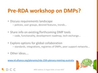Pre-RDA workshop on DMPs?
• Discuss requirements landscape
– policies, user groups, desired features, trends…
• Share info on existing/forthcoming DMP tools
– code, functionality, development roadmap, tech exchange…
• Explore options for global collaboration
– standards, integrations, registries of DMPs, peer support networks…
• Other ideas….
www.rd-alliance.org/plenaries/rda-15th-plenary-meeting-australia
ARDC webinar, 21 August 2019, 12 noon AEST
 