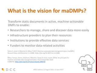 What is the vision for maDMPs?
Transform static documents in active, machine-actionable
DMPs to enable:
• Researchers to manage, share and discover data more easily
• Infrastructure providers to plan their resources
• Institutions to provide effective data services
• Funders to monitor data-related activities
Simms S, Jones S, Mietchen D, Miksa T (2017) Machine-actionable data management plans (maDMPs).
Research Ideas and Outcomes 3: e13086. https://doi.org/10.3897/rio.3.e13086
Miksa, Tomasz, Simms, Stephanie, Mietchen, Daniel, & Jones, Sarah. (2019). Ten principles for
machine-actionable data management plans. PLoS Comput Biol 15(3):
e1006750. https://doi.org/10.1371/journal.pcbi.1006750
ARDC webinar, 21 August 2019, 12 noon AEST
 