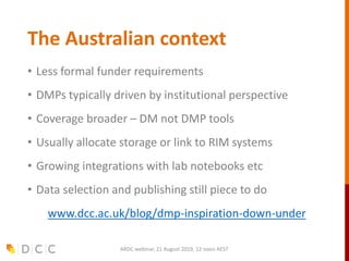 The Australian context
• Less formal funder requirements
• DMPs typically driven by institutional perspective
• Coverage broader – DM not DMP tools
• Usually allocate storage or link to RIM systems
• Growing integrations with lab notebooks etc
• Data selection and publishing still piece to do
www.dcc.ac.uk/blog/dmp-inspiration-down-under
ARDC webinar, 21 August 2019, 12 noon AEST
 