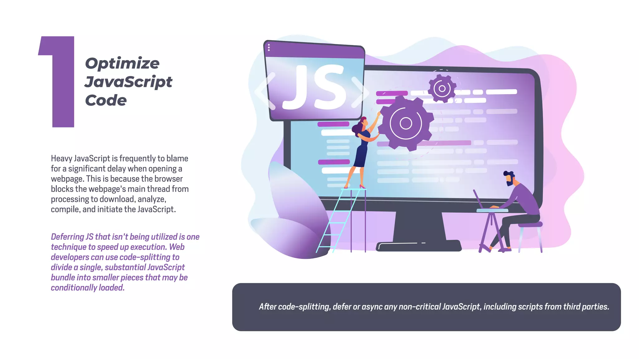 Heavy JavaScript is frequently to blame
for a significant delay when opening a
webpage. This is because the browser
blocks the webpage's main thread from
processing to download, analyze,
compile, and initiate the JavaScript.
Deferring JS that isn't being utilized is one
technique to speed up execution. Web
developers can use code-splitting to
divide a single, substantial JavaScript
bundle into smaller pieces that may be
conditionally loaded.
After code-splitting, defer or async any non-critical JavaScript, including scripts from third parties.
Optimize
JavaScript
Code
1
 