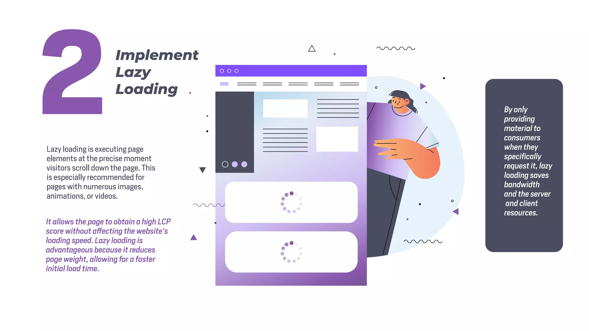 Lazy loading is executing page
elements at the precise moment
visitors scroll down the page. This
is especially recommended for
pages with numerous images,
animations, or videos.
It allows the page to obtain a high LCP
score without affecting the website's
loading speed. Lazy loading is
advantageous because it reduces
page weight, allowing for a faster
initial load time.
By only
providing
material to
consumers
when they
specifically
request it, lazy
loading saves
bandwidth
and the server
and client
resources.
Implement
Lazy
Loading
2
 