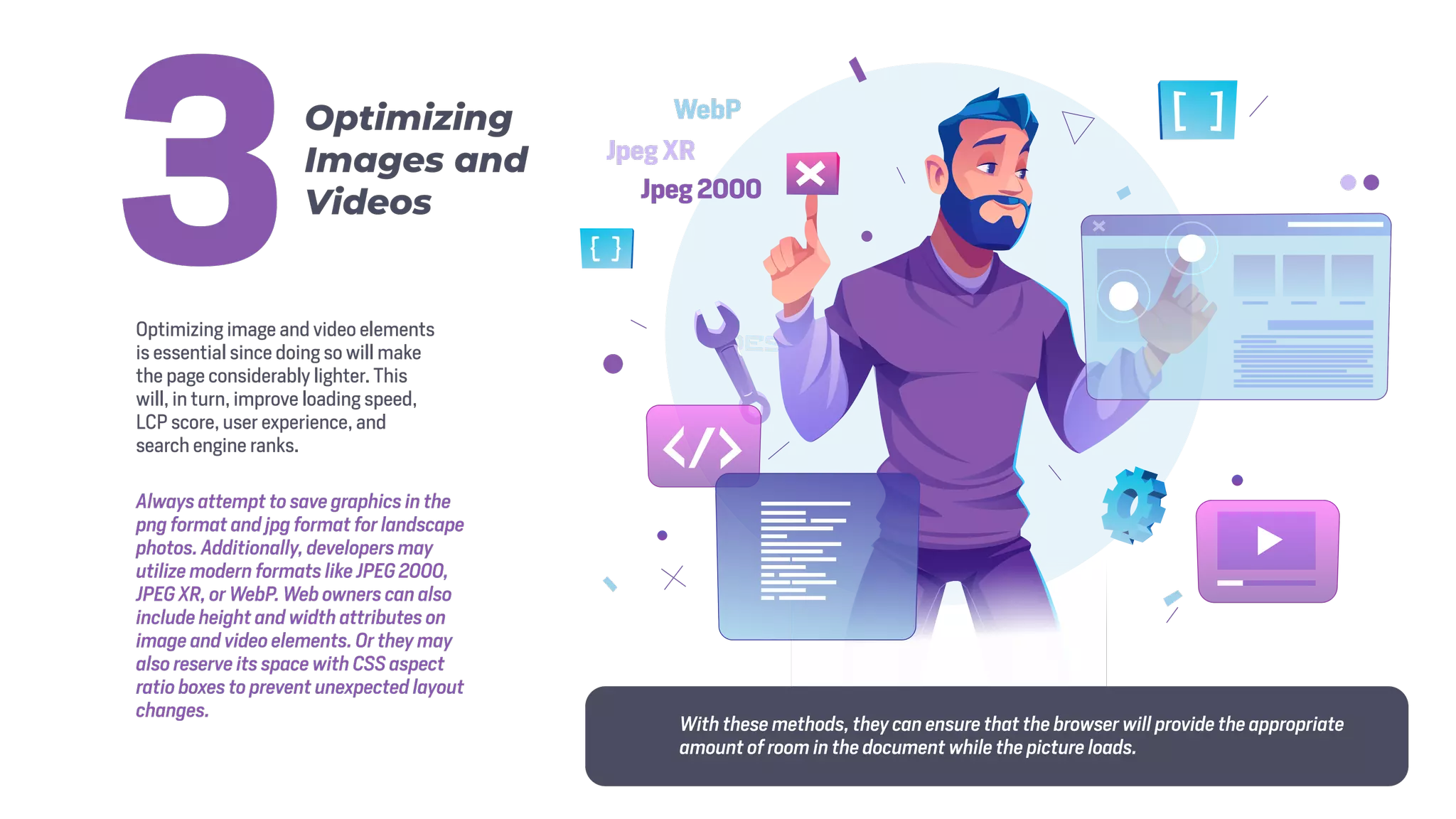 Optimizing image and video elements
is essential since doing so will make
the page considerably lighter. This
will, in turn, improve loading speed,
LCP score, user experience, and
search engine ranks.
Always attempt to save graphics in the
png format and jpg format for landscape
photos. Additionally, developers may
utilize modern formats like JPEG 2000,
JPEG XR, or WebP. Web owners can also
include height and width attributes on
image and video elements. Or they may
also reserve its space with CSS aspect
ratio boxes to prevent unexpected layout
changes.
Optimizing
Images and
Videos
3
WebP
Jpeg XR
Jpeg 2000
With these methods, they can ensure that the browser will provide the appropriate
amount of room in the document while the picture loads.
 