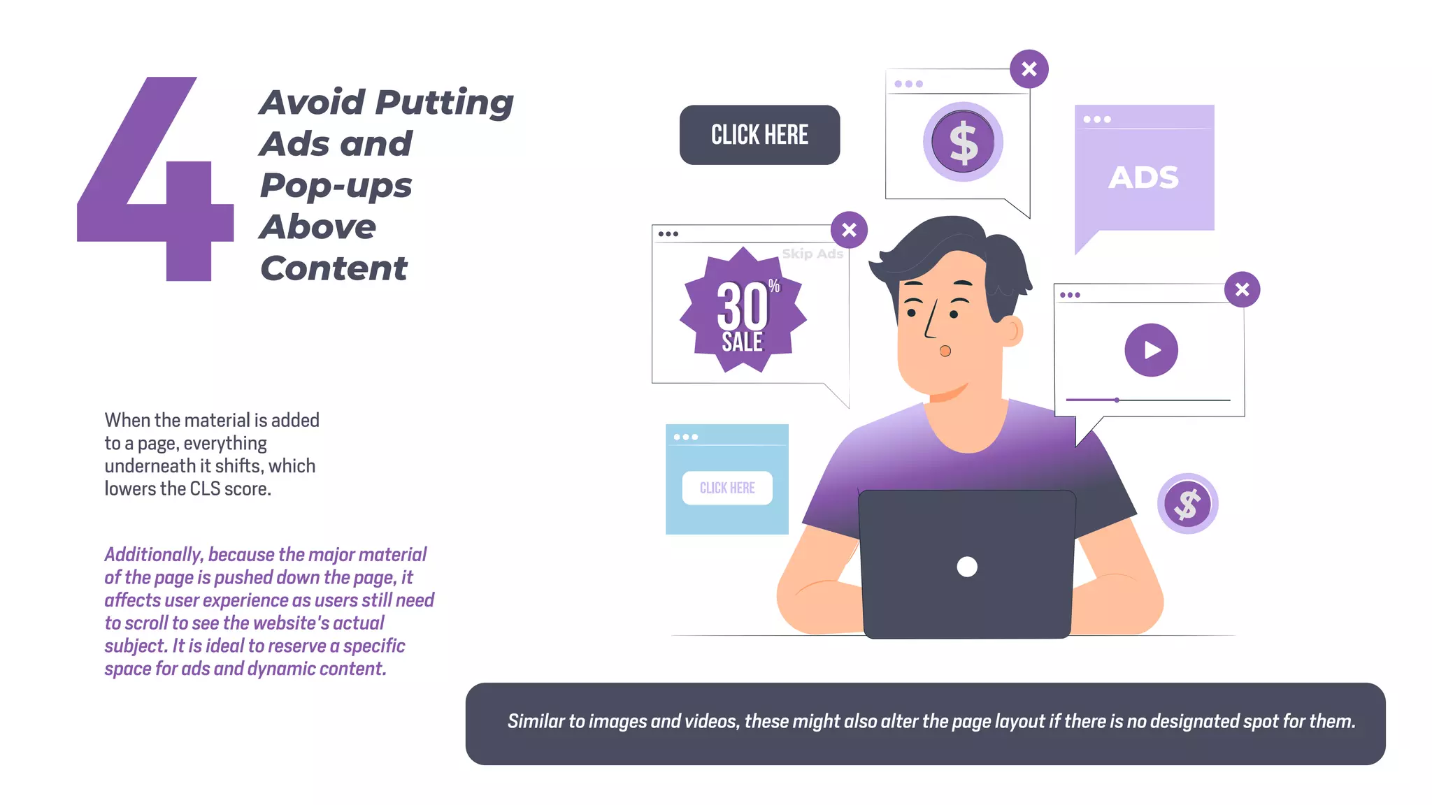 When the material is added
to a page, everything
underneath it shifts, which
lowers the CLS score.
Additionally, because the major material
of the page is pushed down the page, it
affects user experience as users still need
to scroll to see the website's actual
subject. It is ideal to reserve a specific
space for ads and dynamic content.
Similar to images and videos, these might also alter the page layout if there is no designated spot for them.
Avoid Putting
Ads and
Pop-ups
Above
Content
4
 