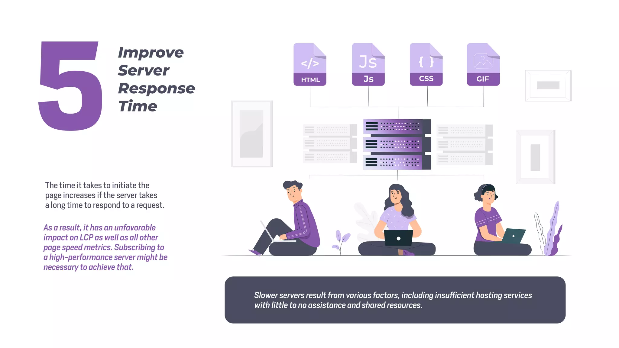 The time it takes to initiate the
page increases if the server takes
a long time to respond to a request.
As a result, it has an unfavorable
impact on LCP as well as all other
page speed metrics. Subscribing to
a high-performance server might be
necessary to achieve that.
Slower servers result from various factors, including insufficient hosting services
with little to no assistance and shared resources.
Improve
Server
Response
Time
5
 