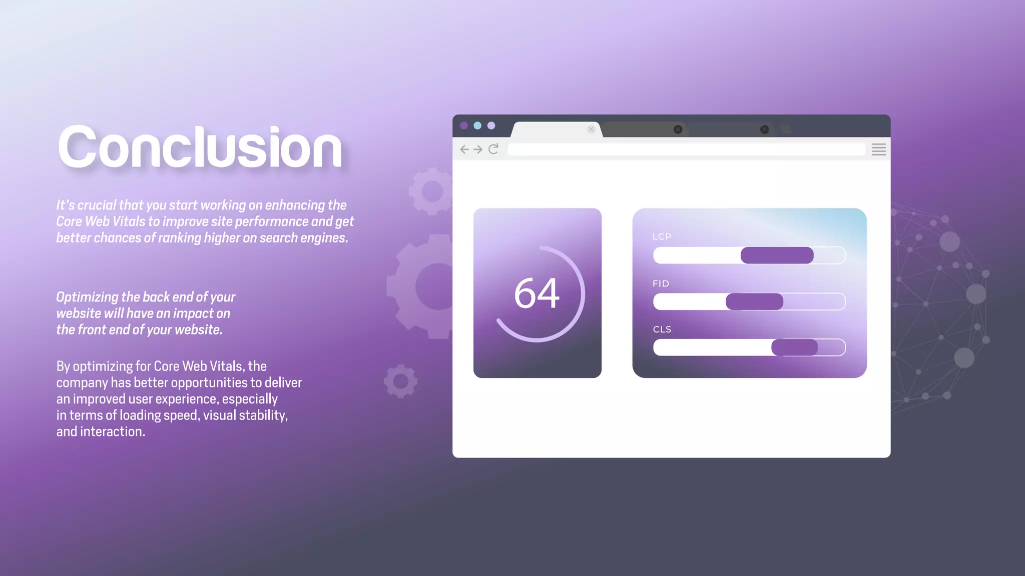 Optimizing the back end of your
website will have an impact on
the front end of your website.
By optimizing for Core Web Vitals, the
company has better opportunities to deliver
an improved user experience, especially
in terms of loading speed, visual stability,
and interaction.
It's crucial that you start working on enhancing the
Core Web Vitals to improve site performance and get
better chances of ranking higher on search engines.
Conclusion
 