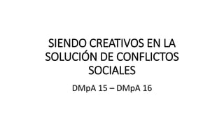 SIENDO CREATIVOS EN LA
SOLUCIÓN DE CONFLICTOS
SOCIALES
DMpA 15 – DMpA 16
 