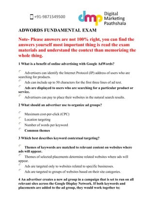 ADWORDS FUNDAMENTAL EXAM 
Note- Please answers are not 100% right, you can find the answers yourself most important thing is read the exam materials and understand the context than memorizing the whole thing. 
1 What is a benefit of online advertising with Google AdWords? 
Advertisers can identify the Internet Protocol (IP) address of users who are searching for products. 
Ads can include up to 50 characters for the first three lines of ad text. 
Ads are displayed to users who are searching for a particular product or service. 
Advertisers can pay to place their websites in the natural search results. 
2 What should an advertiser use to organize ad groups? 
Maximum cost-per-click (CPC) 
Location targeting 
Number of words per keyword 
Common themes 
3 Which best describes keyword contextual targeting? 
Themes of keywords are matched to relevant content on websites where ads will appear. 
Themes of selected placements determine related websites where ads will appear. 
Ads are targeted only to websites related to specific businesses. 
Ads are targeted to groups of websites based on their site categories. 
4 An advertiser creates a new ad group in a campaign that is set to run on all relevant sites across the Google Display Network. If both keywords and placements are added to the ad group, they would work together to:  