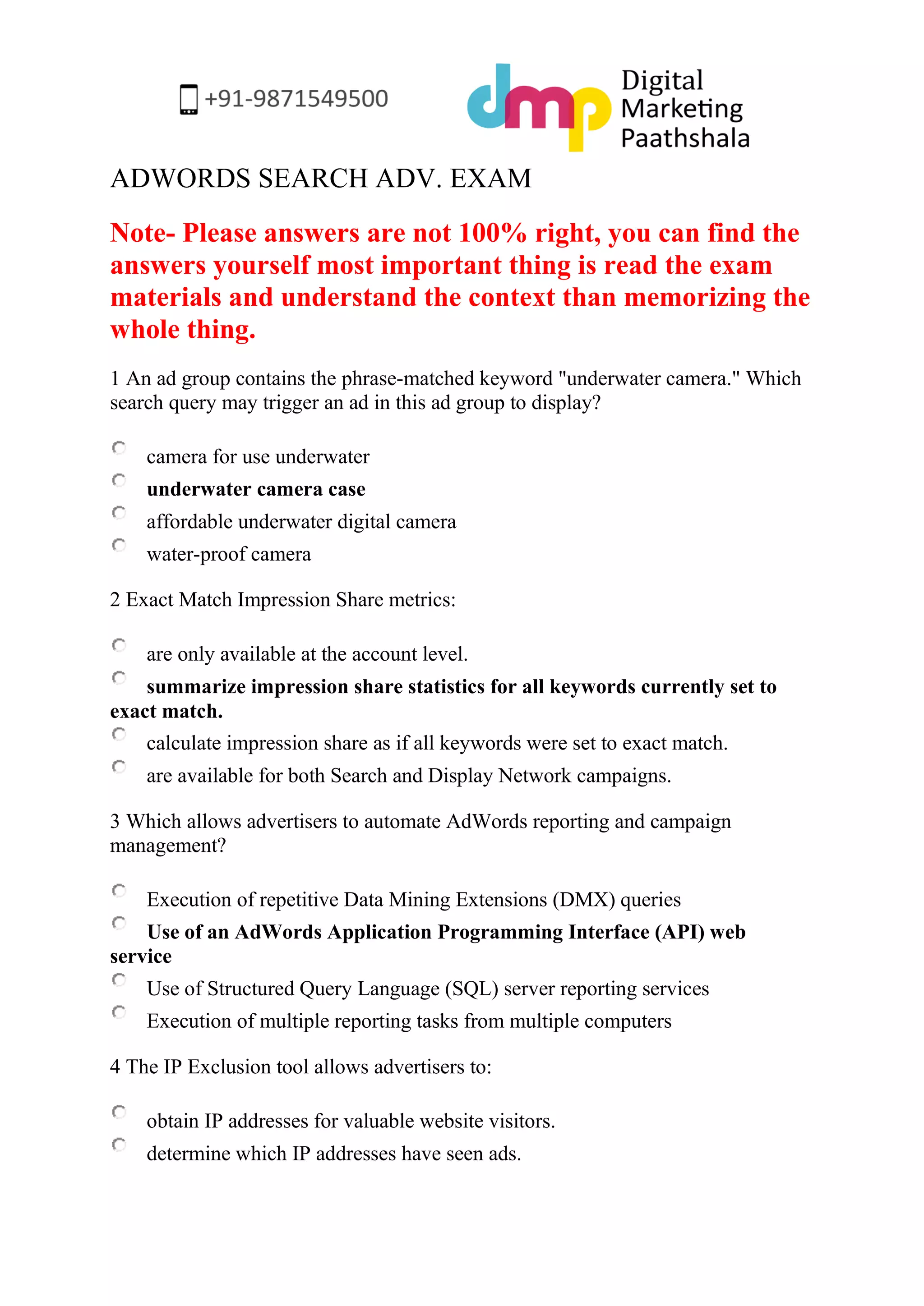 ADWORDS SEARCH ADV. EXAM 
Note- Please answers are not 100% right, you can find the answers yourself most important thing is read the exam materials and understand the context than memorizing the whole thing. 
1 An ad group contains the phrase-matched keyword "underwater camera." Which search query may trigger an ad in this ad group to display? 
camera for use underwater 
underwater camera case 
affordable underwater digital camera 
water-proof camera 
2 Exact Match Impression Share metrics: 
are only available at the account level. 
summarize impression share statistics for all keywords currently set to exact match. 
calculate impression share as if all keywords were set to exact match. 
are available for both Search and Display Network campaigns. 
3 Which allows advertisers to automate AdWords reporting and campaign management? 
Execution of repetitive Data Mining Extensions (DMX) queries 
Use of an AdWords Application Programming Interface (API) web service 
Use of Structured Query Language (SQL) server reporting services 
Execution of multiple reporting tasks from multiple computers 
4 The IP Exclusion tool allows advertisers to: 
obtain IP addresses for valuable website visitors. 
determine which IP addresses have seen ads.  