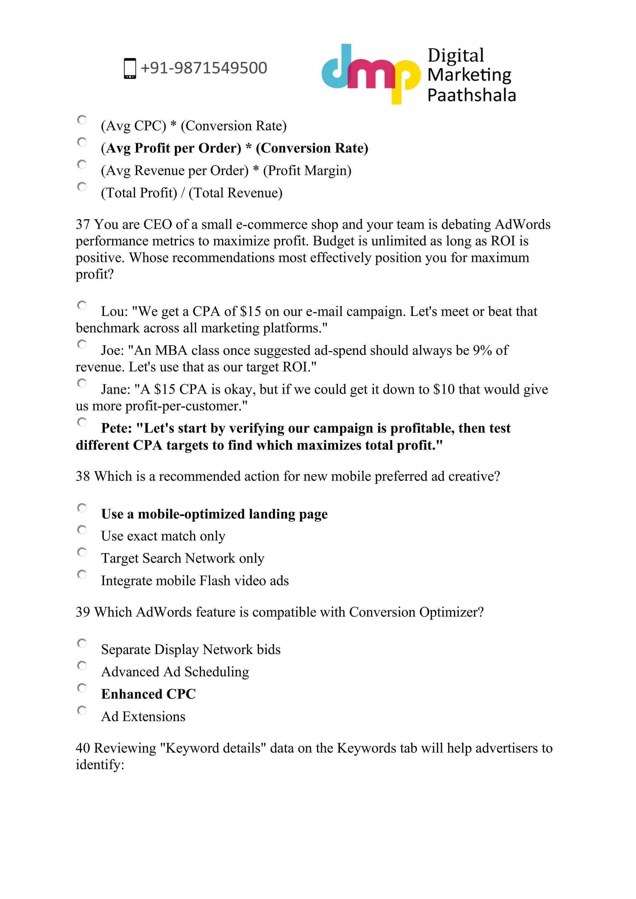 (Avg CPC) * (Conversion Rate) 
(Avg Profit per Order) * (Conversion Rate) 
(Avg Revenue per Order) * (Profit Margin) 
(Total Profit) / (Total Revenue) 
37 You are CEO of a small e-commerce shop and your team is debating AdWords performance metrics to maximize profit. Budget is unlimited as long as ROI is positive. Whose recommendations most effectively position you for maximum profit? 
Lou: "We get a CPA of $15 on our e-mail campaign. Let's meet or beat that benchmark across all marketing platforms." 
Joe: "An MBA class once suggested ad-spend should always be 9% of revenue. Let's use that as our target ROI." 
Jane: "A $15 CPA is okay, but if we could get it down to $10 that would give us more profit-per-customer." 
Pete: "Let's start by verifying our campaign is profitable, then test different CPA targets to find which maximizes total profit." 
38 Which is a recommended action for new mobile preferred ad creative? 
Use a mobile-optimized landing page 
Use exact match only 
Target Search Network only 
Integrate mobile Flash video ads 
39 Which AdWords feature is compatible with Conversion Optimizer? 
Separate Display Network bids 
Advanced Ad Scheduling 
Enhanced CPC 
Ad Extensions 
40 Reviewing "Keyword details" data on the Keywords tab will help advertisers to identify:  