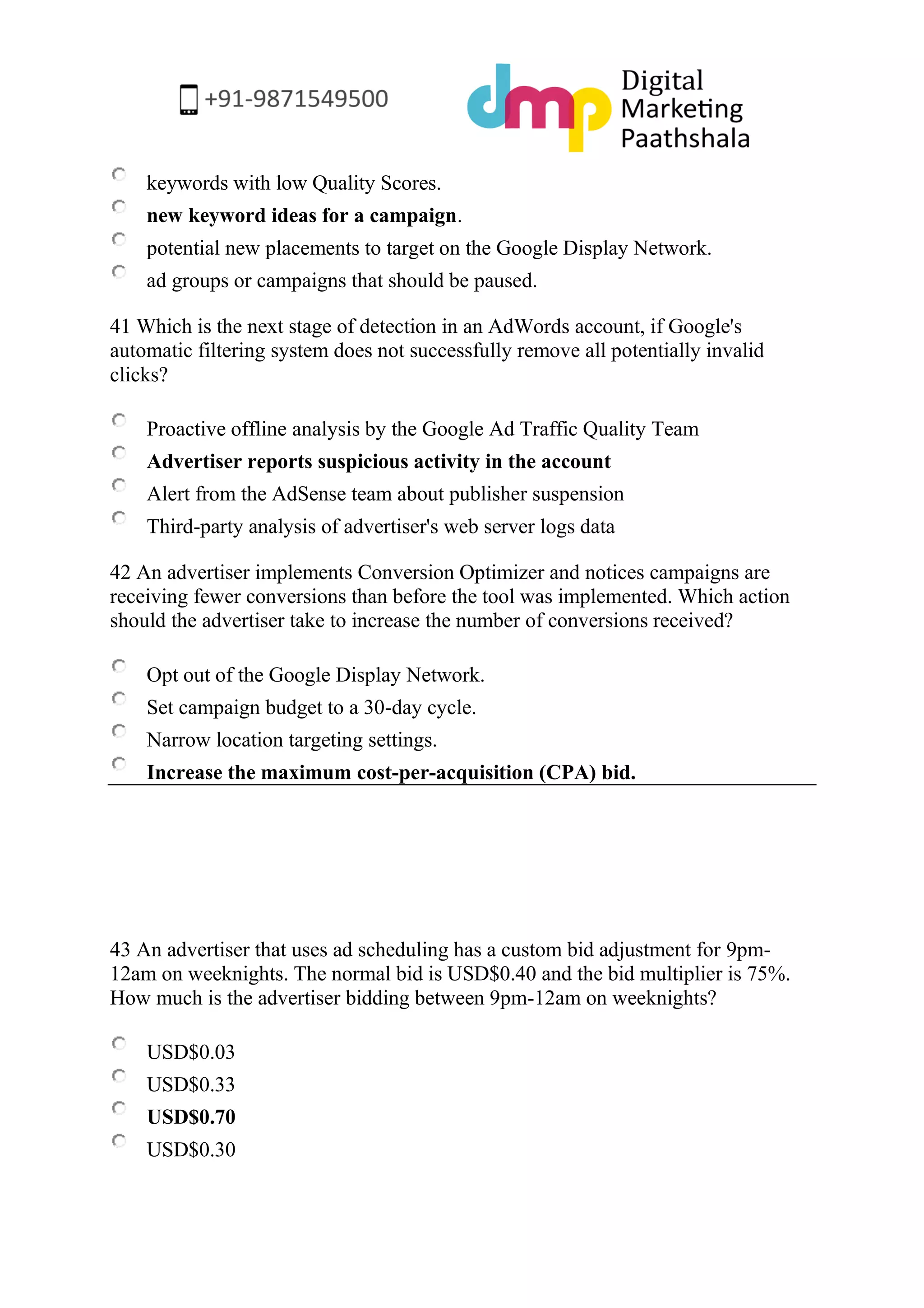 keywords with low Quality Scores. 
new keyword ideas for a campaign. 
potential new placements to target on the Google Display Network. 
ad groups or campaigns that should be paused. 
41 Which is the next stage of detection in an AdWords account, if Google's automatic filtering system does not successfully remove all potentially invalid clicks? 
Proactive offline analysis by the Google Ad Traffic Quality Team 
Advertiser reports suspicious activity in the account 
Alert from the AdSense team about publisher suspension 
Third-party analysis of advertiser's web server logs data 
42 An advertiser implements Conversion Optimizer and notices campaigns are receiving fewer conversions than before the tool was implemented. Which action should the advertiser take to increase the number of conversions received? 
Opt out of the Google Display Network. 
Set campaign budget to a 30-day cycle. 
Narrow location targeting settings. 
Increase the maximum cost-per-acquisition (CPA) bid. 
43 An advertiser that uses ad scheduling has a custom bid adjustment for 9pm- 12am on weeknights. The normal bid is USD$0.40 and the bid multiplier is 75%. How much is the advertiser bidding between 9pm-12am on weeknights? 
USD$0.03 
USD$0.33 
USD$0.70 
USD$0.30  