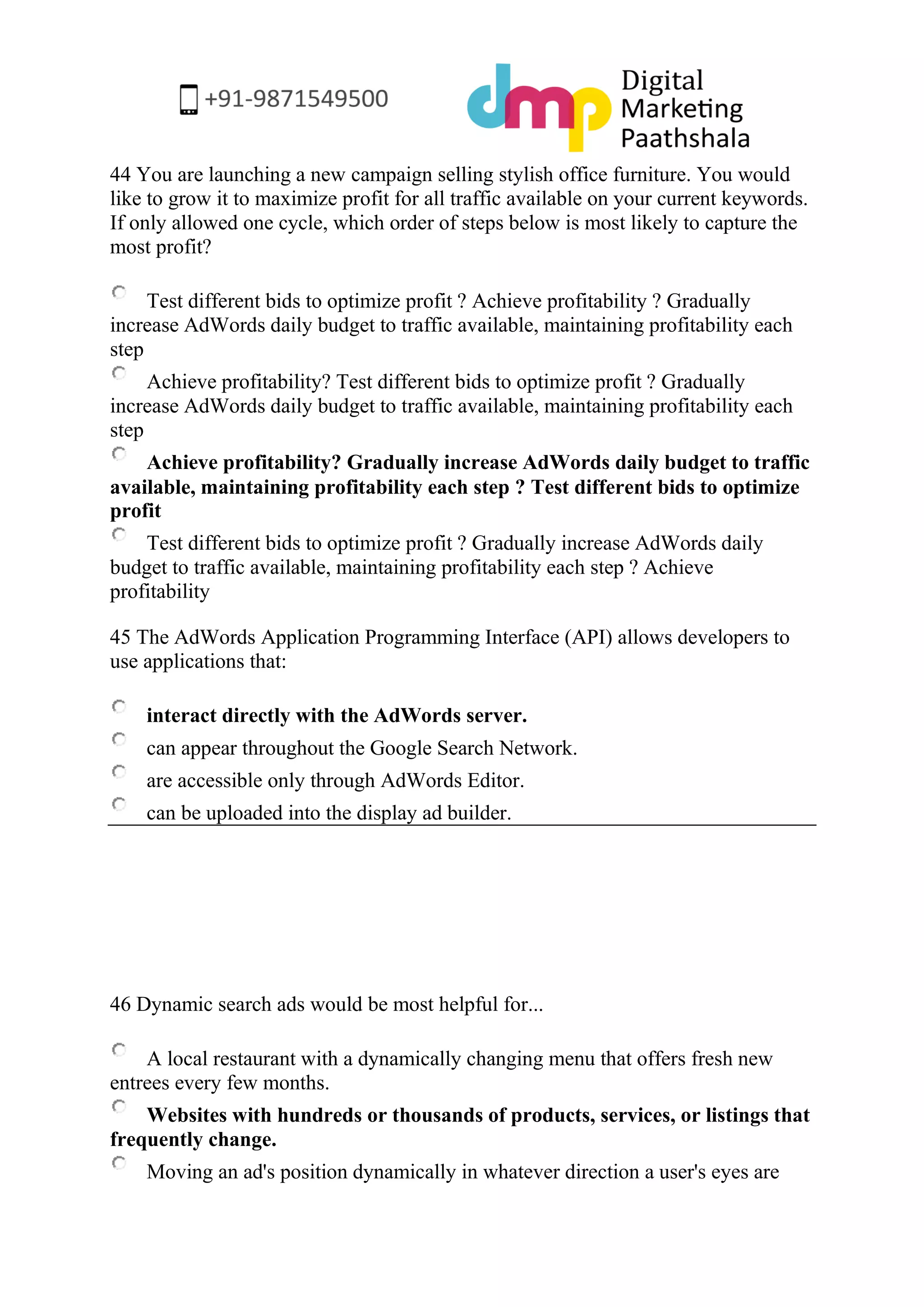 44 You are launching a new campaign selling stylish office furniture. You would like to grow it to maximize profit for all traffic available on your current keywords. If only allowed one cycle, which order of steps below is most likely to capture the most profit? 
Test different bids to optimize profit ? Achieve profitability ? Gradually increase AdWords daily budget to traffic available, maintaining profitability each step 
Achieve profitability? Test different bids to optimize profit ? Gradually increase AdWords daily budget to traffic available, maintaining profitability each step 
Achieve profitability? Gradually increase AdWords daily budget to traffic available, maintaining profitability each step ? Test different bids to optimize profit 
Test different bids to optimize profit ? Gradually increase AdWords daily budget to traffic available, maintaining profitability each step ? Achieve profitability 
45 The AdWords Application Programming Interface (API) allows developers to use applications that: 
interact directly with the AdWords server. 
can appear throughout the Google Search Network. 
are accessible only through AdWords Editor. 
can be uploaded into the display ad builder. 
46 Dynamic search ads would be most helpful for... 
A local restaurant with a dynamically changing menu that offers fresh new entrees every few months. 
Websites with hundreds or thousands of products, services, or listings that frequently change. 
Moving an ad's position dynamically in whatever direction a user's eyes are  