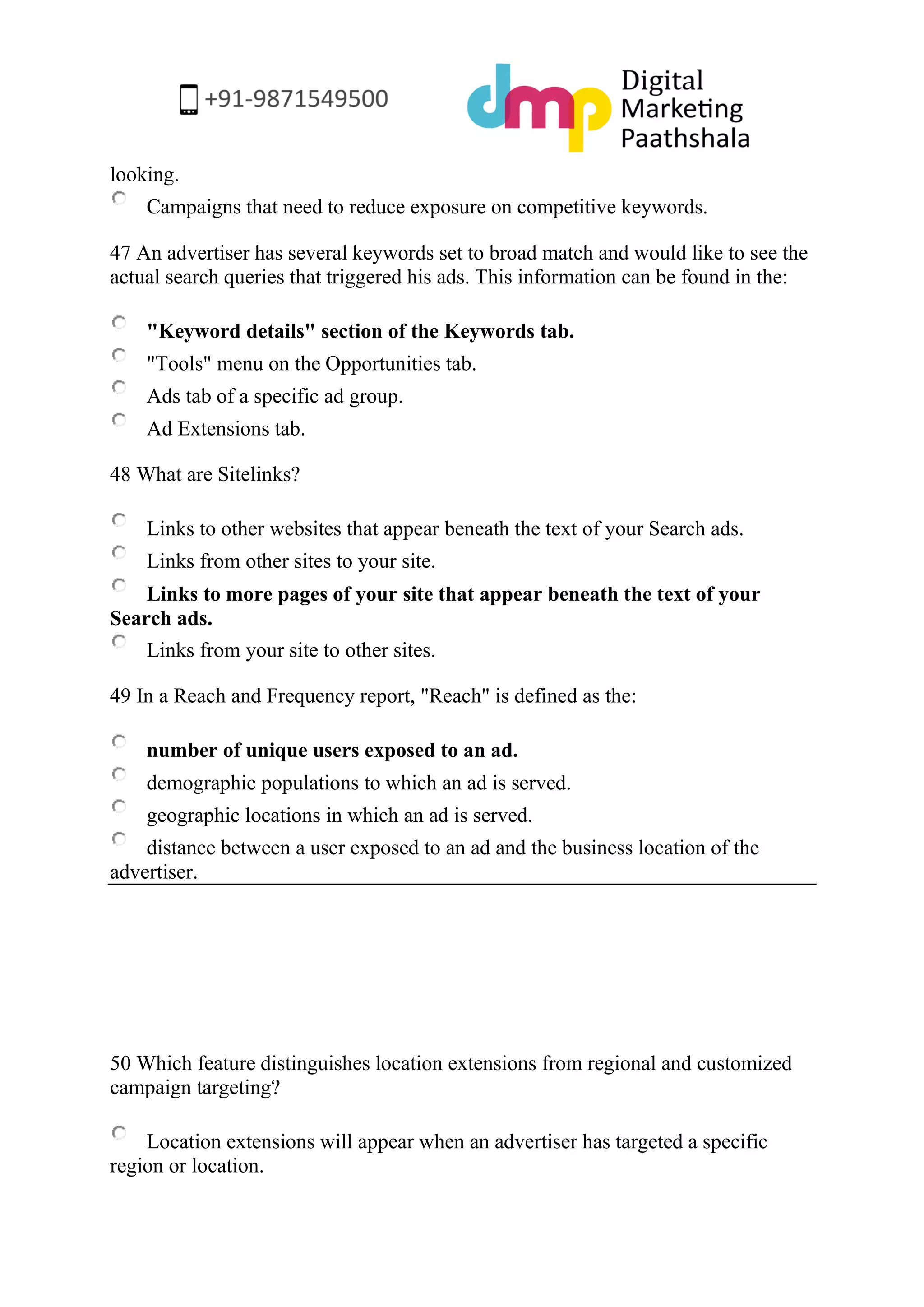 looking. 
Campaigns that need to reduce exposure on competitive keywords. 
47 An advertiser has several keywords set to broad match and would like to see the actual search queries that triggered his ads. This information can be found in the: 
"Keyword details" section of the Keywords tab. 
"Tools" menu on the Opportunities tab. 
Ads tab of a specific ad group. 
Ad Extensions tab. 
48 What are Sitelinks? 
Links to other websites that appear beneath the text of your Search ads. 
Links from other sites to your site. 
Links to more pages of your site that appear beneath the text of your Search ads. 
Links from your site to other sites. 
49 In a Reach and Frequency report, "Reach" is defined as the: 
number of unique users exposed to an ad. 
demographic populations to which an ad is served. 
geographic locations in which an ad is served. 
distance between a user exposed to an ad and the business location of the advertiser. 
50 Which feature distinguishes location extensions from regional and customized campaign targeting? 
Location extensions will appear when an advertiser has targeted a specific region or location.  