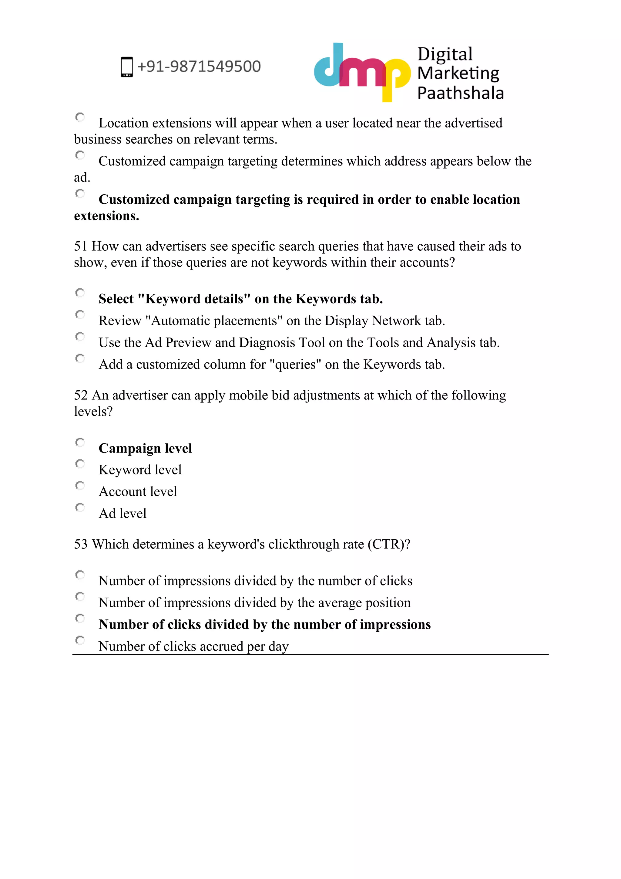 Location extensions will appear when a user located near the advertised business searches on relevant terms. 
Customized campaign targeting determines which address appears below the ad. 
Customized campaign targeting is required in order to enable location extensions. 
51 How can advertisers see specific search queries that have caused their ads to show, even if those queries are not keywords within their accounts? 
Select "Keyword details" on the Keywords tab. 
Review "Automatic placements" on the Display Network tab. 
Use the Ad Preview and Diagnosis Tool on the Tools and Analysis tab. 
Add a customized column for "queries" on the Keywords tab. 
52 An advertiser can apply mobile bid adjustments at which of the following levels? 
Campaign level 
Keyword level 
Account level 
Ad level 
53 Which determines a keyword's clickthrough rate (CTR)? 
Number of impressions divided by the number of clicks 
Number of impressions divided by the average position 
Number of clicks divided by the number of impressions 
Number of clicks accrued per day 
 