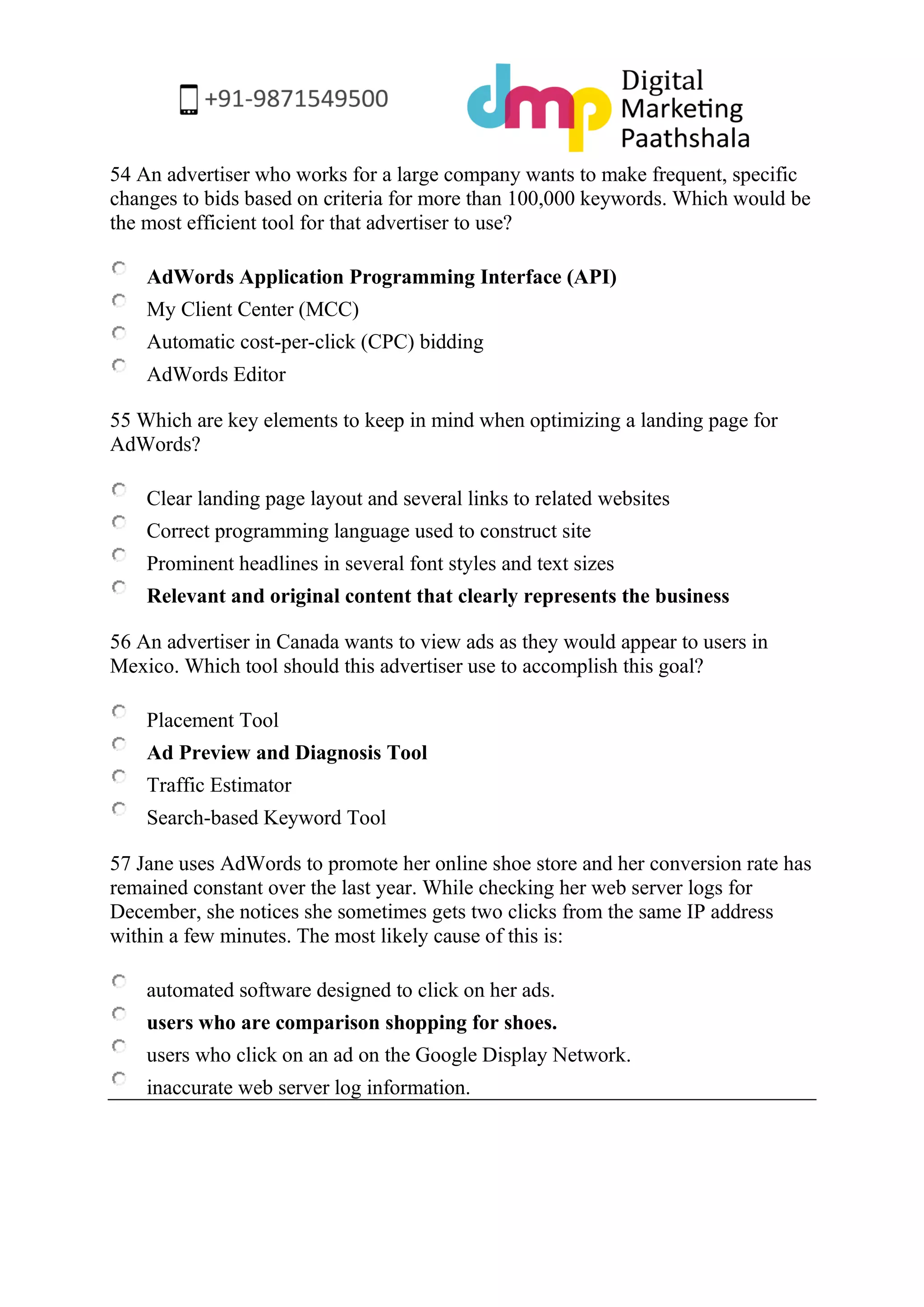 54 An advertiser who works for a large company wants to make frequent, specific changes to bids based on criteria for more than 100,000 keywords. Which would be the most efficient tool for that advertiser to use? 
AdWords Application Programming Interface (API) 
My Client Center (MCC) 
Automatic cost-per-click (CPC) bidding 
AdWords Editor 
55 Which are key elements to keep in mind when optimizing a landing page for AdWords? 
Clear landing page layout and several links to related websites 
Correct programming language used to construct site 
Prominent headlines in several font styles and text sizes 
Relevant and original content that clearly represents the business 
56 An advertiser in Canada wants to view ads as they would appear to users in Mexico. Which tool should this advertiser use to accomplish this goal? 
Placement Tool 
Ad Preview and Diagnosis Tool 
Traffic Estimator 
Search-based Keyword Tool 
57 Jane uses AdWords to promote her online shoe store and her conversion rate has remained constant over the last year. While checking her web server logs for December, she notices she sometimes gets two clicks from the same IP address within a few minutes. The most likely cause of this is: 
automated software designed to click on her ads. 
users who are comparison shopping for shoes. 
users who click on an ad on the Google Display Network. 
inaccurate web server log information. 
 