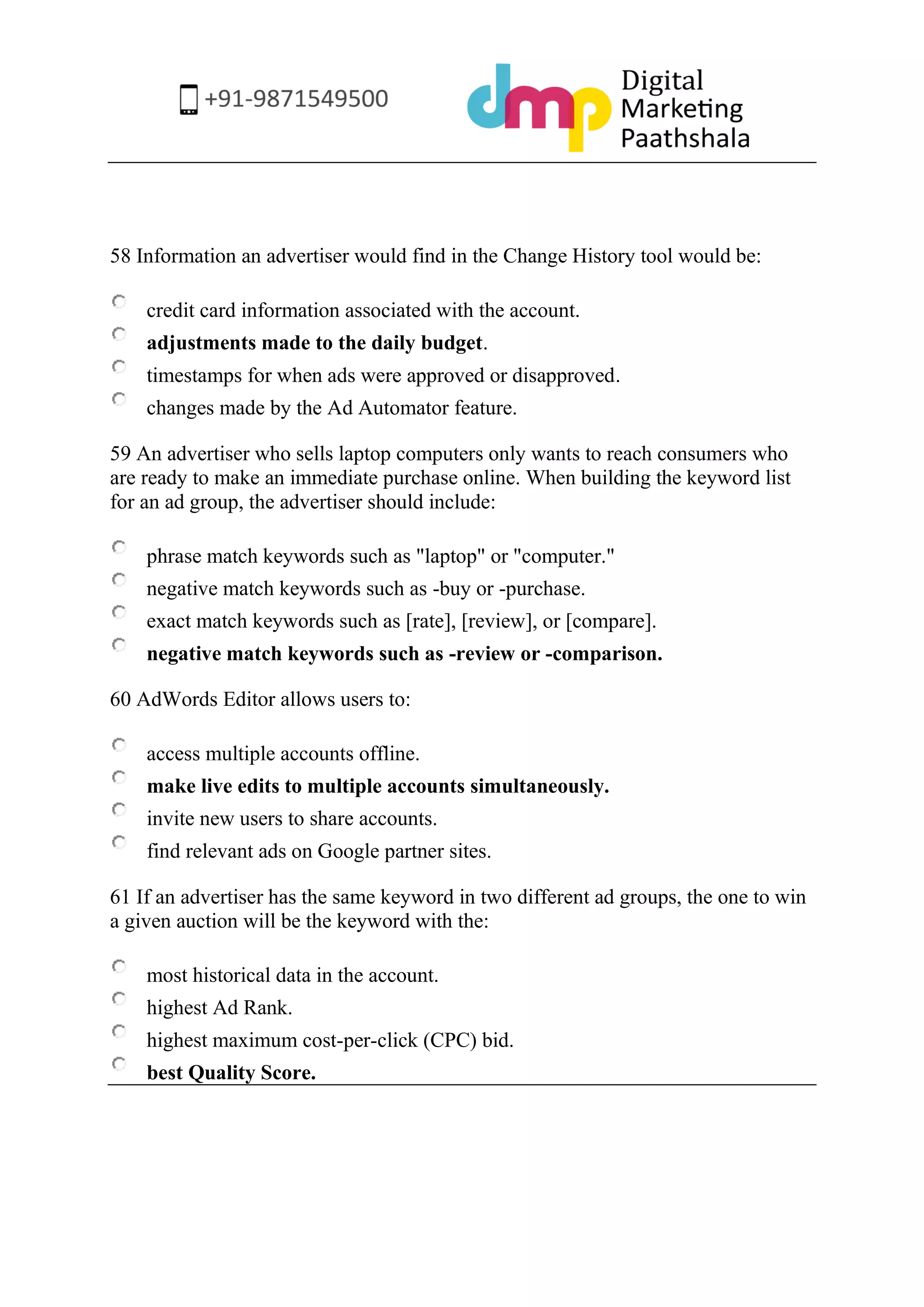 58 Information an advertiser would find in the Change History tool would be: 
credit card information associated with the account. 
adjustments made to the daily budget. 
timestamps for when ads were approved or disapproved. 
changes made by the Ad Automator feature. 
59 An advertiser who sells laptop computers only wants to reach consumers who are ready to make an immediate purchase online. When building the keyword list for an ad group, the advertiser should include: 
phrase match keywords such as "laptop" or "computer." 
negative match keywords such as -buy or -purchase. 
exact match keywords such as [rate], [review], or [compare]. 
negative match keywords such as -review or -comparison. 
60 AdWords Editor allows users to: 
access multiple accounts offline. 
make live edits to multiple accounts simultaneously. 
invite new users to share accounts. 
find relevant ads on Google partner sites. 
61 If an advertiser has the same keyword in two different ad groups, the one to win a given auction will be the keyword with the: 
most historical data in the account. 
highest Ad Rank. 
highest maximum cost-per-click (CPC) bid. 
best Quality Score. 
 