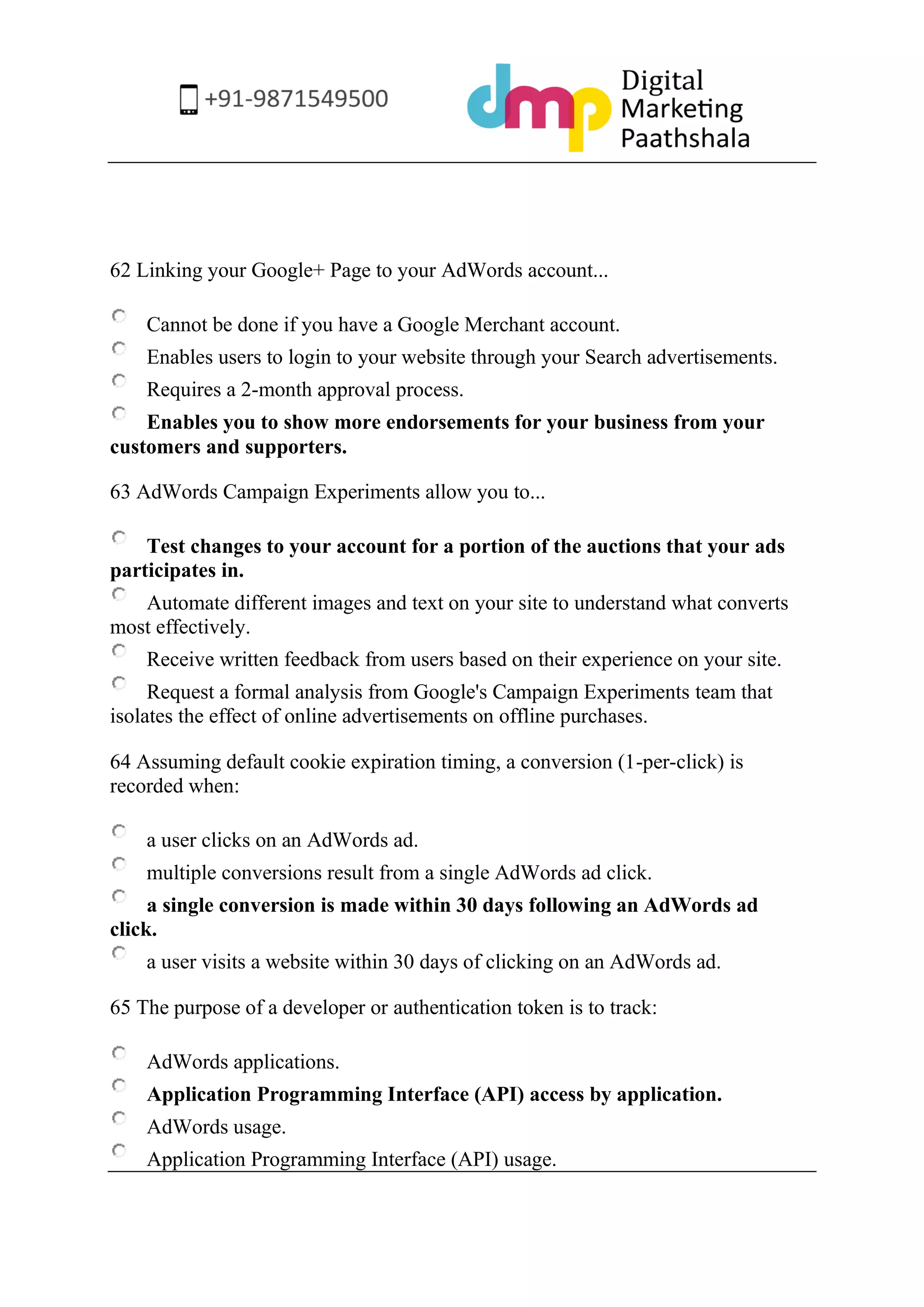 62 Linking your Google+ Page to your AdWords account... 
Cannot be done if you have a Google Merchant account. 
Enables users to login to your website through your Search advertisements. 
Requires a 2-month approval process. 
Enables you to show more endorsements for your business from your customers and supporters. 
63 AdWords Campaign Experiments allow you to... 
Test changes to your account for a portion of the auctions that your ads participates in. 
Automate different images and text on your site to understand what converts most effectively. 
Receive written feedback from users based on their experience on your site. 
Request a formal analysis from Google's Campaign Experiments team that isolates the effect of online advertisements on offline purchases. 
64 Assuming default cookie expiration timing, a conversion (1-per-click) is recorded when: 
a user clicks on an AdWords ad. 
multiple conversions result from a single AdWords ad click. 
a single conversion is made within 30 days following an AdWords ad click. 
a user visits a website within 30 days of clicking on an AdWords ad. 
65 The purpose of a developer or authentication token is to track: 
AdWords applications. 
Application Programming Interface (API) access by application. 
AdWords usage. 
Application Programming Interface (API) usage. 
 