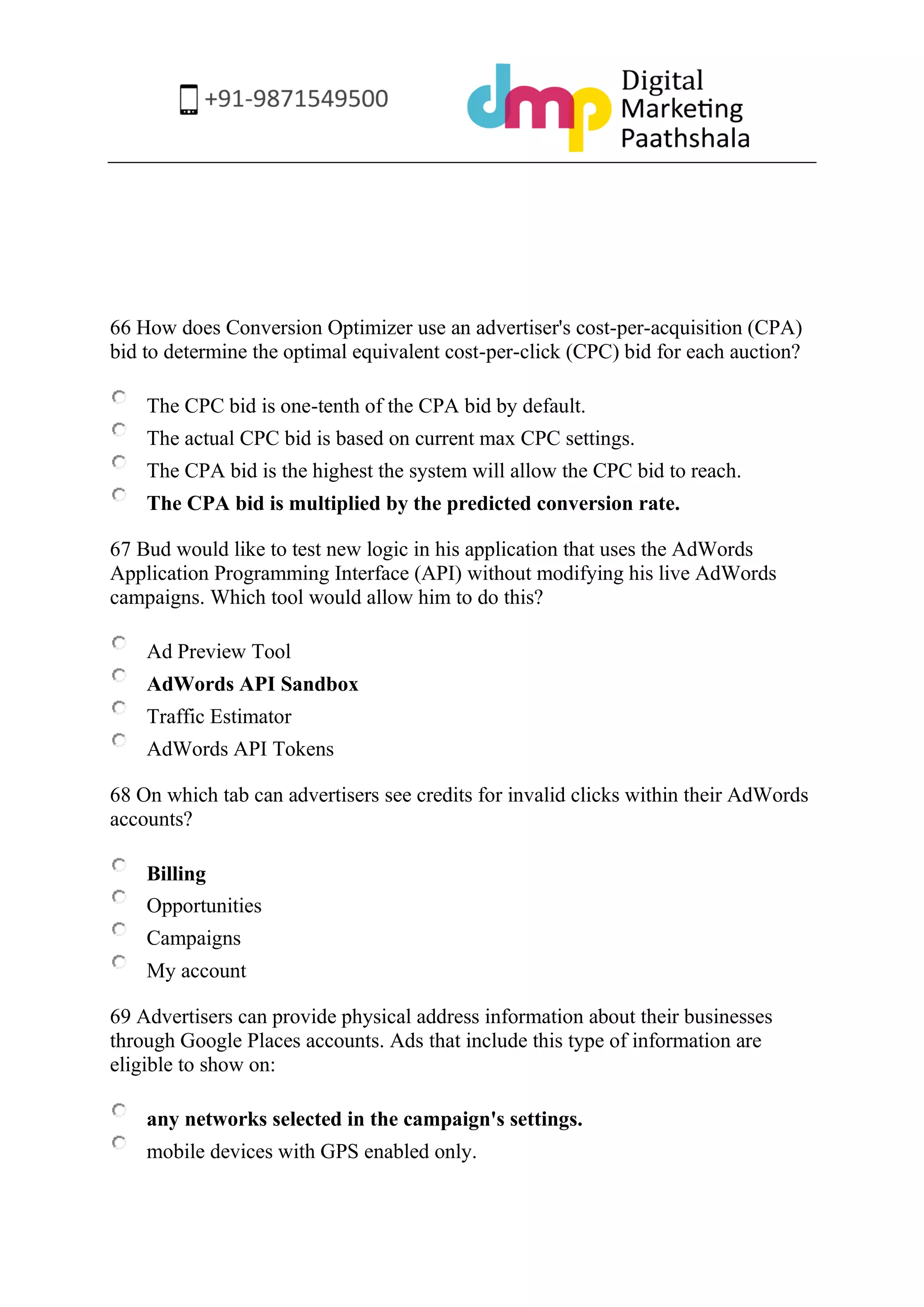 66 How does Conversion Optimizer use an advertiser's cost-per-acquisition (CPA) bid to determine the optimal equivalent cost-per-click (CPC) bid for each auction? 
The CPC bid is one-tenth of the CPA bid by default. 
The actual CPC bid is based on current max CPC settings. 
The CPA bid is the highest the system will allow the CPC bid to reach. 
The CPA bid is multiplied by the predicted conversion rate. 
67 Bud would like to test new logic in his application that uses the AdWords Application Programming Interface (API) without modifying his live AdWords campaigns. Which tool would allow him to do this? 
Ad Preview Tool 
AdWords API Sandbox 
Traffic Estimator 
AdWords API Tokens 
68 On which tab can advertisers see credits for invalid clicks within their AdWords accounts? 
Billing 
Opportunities 
Campaigns 
My account 
69 Advertisers can provide physical address information about their businesses through Google Places accounts. Ads that include this type of information are eligible to show on: 
any networks selected in the campaign's settings. 
mobile devices with GPS enabled only.  