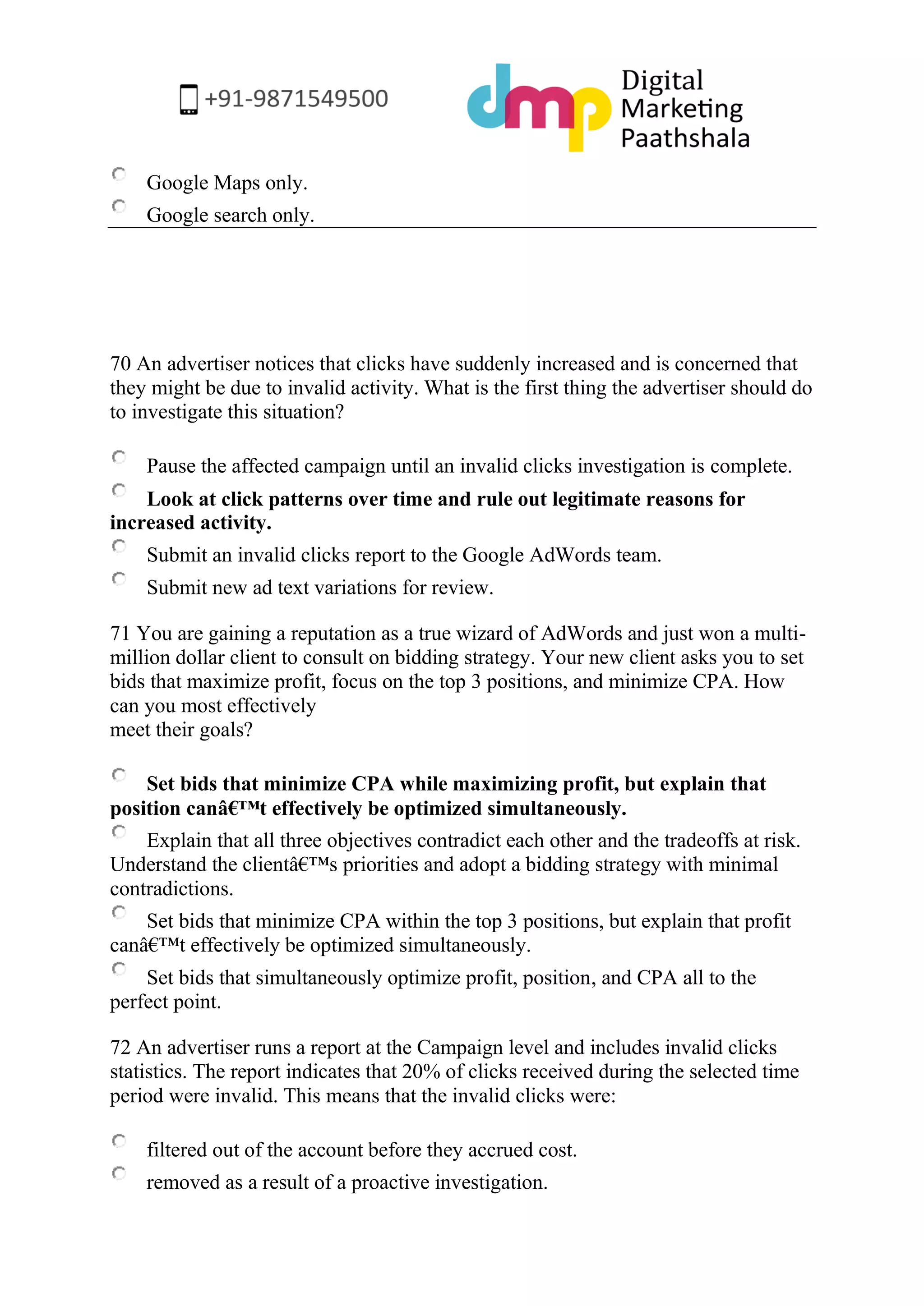 Google Maps only. 
Google search only. 
70 An advertiser notices that clicks have suddenly increased and is concerned that they might be due to invalid activity. What is the first thing the advertiser should do to investigate this situation? 
Pause the affected campaign until an invalid clicks investigation is complete. 
Look at click patterns over time and rule out legitimate reasons for increased activity. 
Submit an invalid clicks report to the Google AdWords team. 
Submit new ad text variations for review. 
71 You are gaining a reputation as a true wizard of AdWords and just won a multi- million dollar client to consult on bidding strategy. Your new client asks you to set bids that maximize profit, focus on the top 3 positions, and minimize CPA. How can you most effectively meet their goals? 
Set bids that minimize CPA while maximizing profit, but explain that position canâ€™t effectively be optimized simultaneously. 
Explain that all three objectives contradict each other and the tradeoffs at risk. Understand the clientâ€™s priorities and adopt a bidding strategy with minimal contradictions. 
Set bids that minimize CPA within the top 3 positions, but explain that profit canâ€™t effectively be optimized simultaneously. 
Set bids that simultaneously optimize profit, position, and CPA all to the perfect point. 
72 An advertiser runs a report at the Campaign level and includes invalid clicks statistics. The report indicates that 20% of clicks received during the selected time period were invalid. This means that the invalid clicks were: 
filtered out of the account before they accrued cost. 
removed as a result of a proactive investigation.  