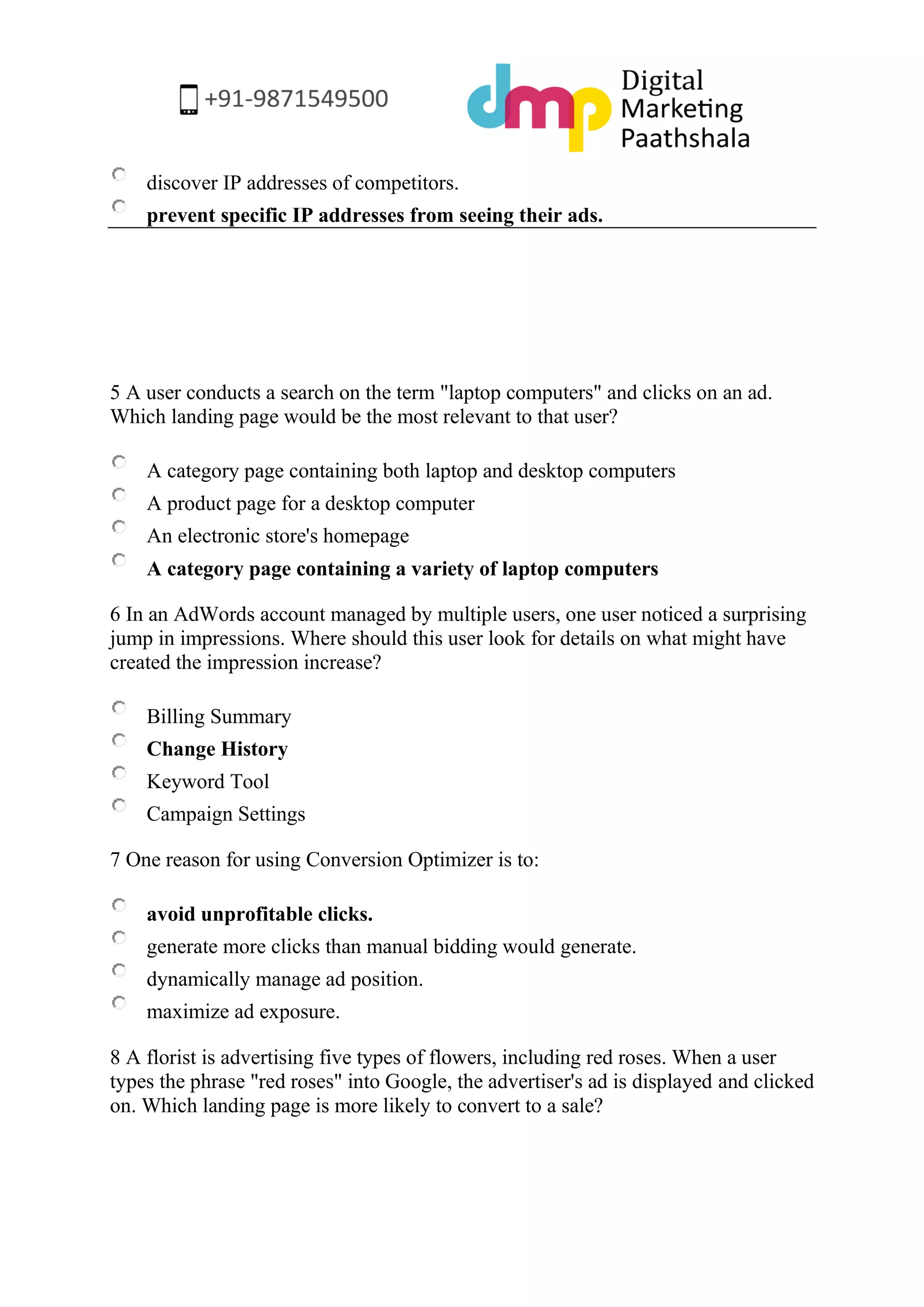 discover IP addresses of competitors. 
prevent specific IP addresses from seeing their ads. 
5 A user conducts a search on the term "laptop computers" and clicks on an ad. Which landing page would be the most relevant to that user? 
A category page containing both laptop and desktop computers 
A product page for a desktop computer 
An electronic store's homepage 
A category page containing a variety of laptop computers 
6 In an AdWords account managed by multiple users, one user noticed a surprising jump in impressions. Where should this user look for details on what might have created the impression increase? 
Billing Summary 
Change History 
Keyword Tool 
Campaign Settings 
7 One reason for using Conversion Optimizer is to: 
avoid unprofitable clicks. 
generate more clicks than manual bidding would generate. 
dynamically manage ad position. 
maximize ad exposure. 
8 A florist is advertising five types of flowers, including red roses. When a user types the phrase "red roses" into Google, the advertiser's ad is displayed and clicked on. Which landing page is more likely to convert to a sale?  