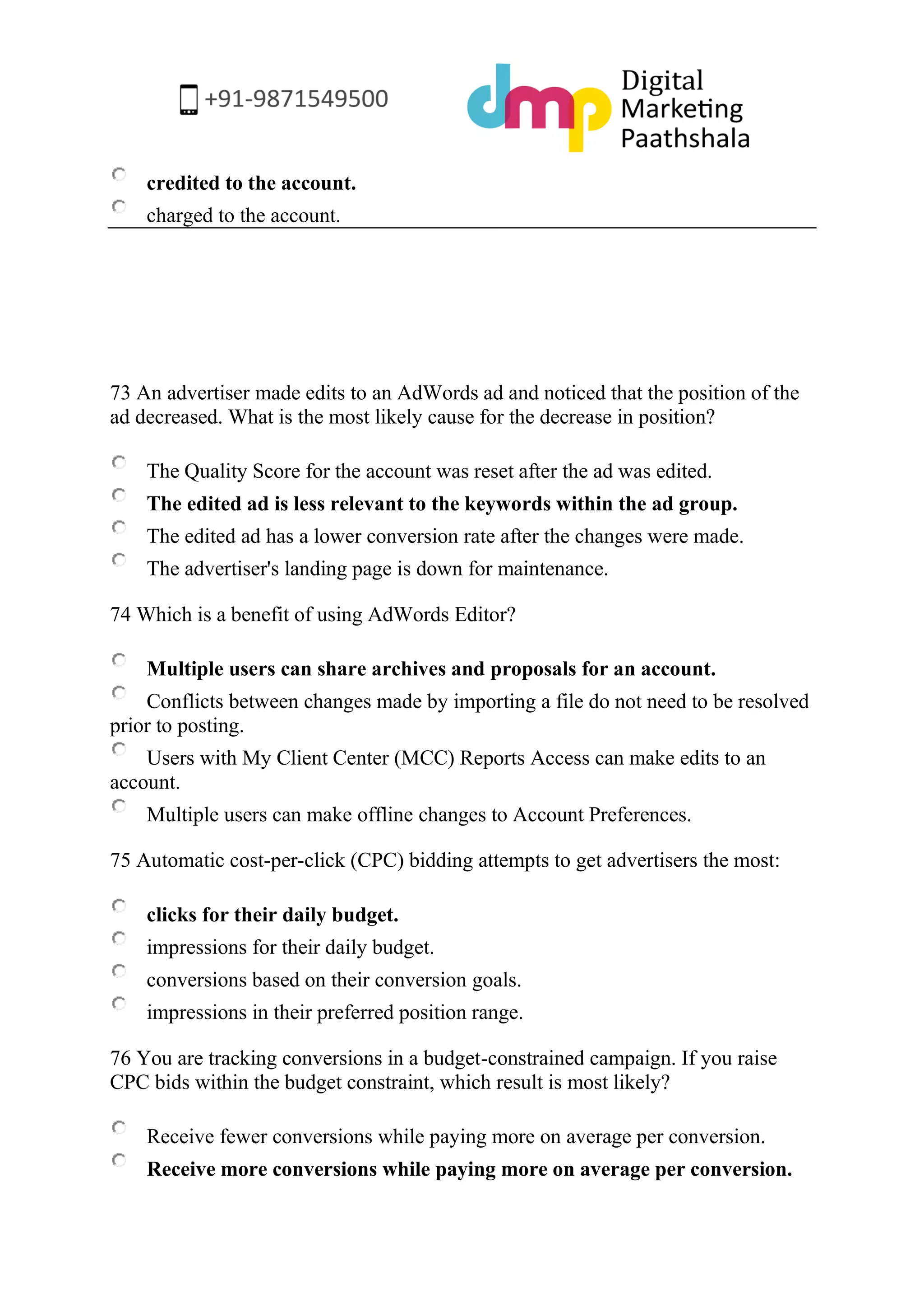 credited to the account. 
charged to the account. 
73 An advertiser made edits to an AdWords ad and noticed that the position of the ad decreased. What is the most likely cause for the decrease in position? 
The Quality Score for the account was reset after the ad was edited. 
The edited ad is less relevant to the keywords within the ad group. 
The edited ad has a lower conversion rate after the changes were made. 
The advertiser's landing page is down for maintenance. 
74 Which is a benefit of using AdWords Editor? 
Multiple users can share archives and proposals for an account. 
Conflicts between changes made by importing a file do not need to be resolved prior to posting. 
Users with My Client Center (MCC) Reports Access can make edits to an account. 
Multiple users can make offline changes to Account Preferences. 
75 Automatic cost-per-click (CPC) bidding attempts to get advertisers the most: 
clicks for their daily budget. 
impressions for their daily budget. 
conversions based on their conversion goals. 
impressions in their preferred position range. 
76 You are tracking conversions in a budget-constrained campaign. If you raise CPC bids within the budget constraint, which result is most likely? 
Receive fewer conversions while paying more on average per conversion. 
Receive more conversions while paying more on average per conversion.  
