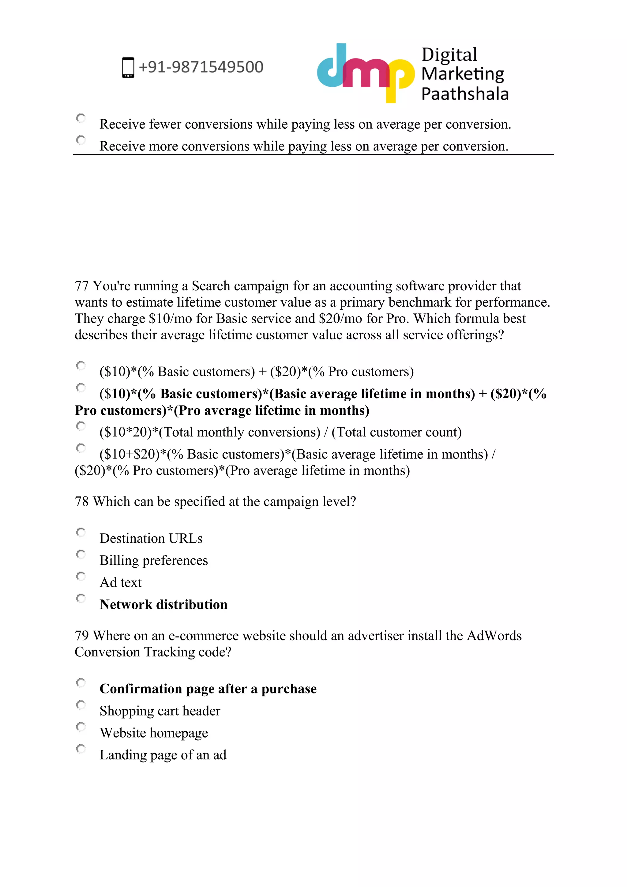Receive fewer conversions while paying less on average per conversion. 
Receive more conversions while paying less on average per conversion. 
77 You're running a Search campaign for an accounting software provider that wants to estimate lifetime customer value as a primary benchmark for performance. They charge $10/mo for Basic service and $20/mo for Pro. Which formula best describes their average lifetime customer value across all service offerings? 
($10)*(% Basic customers) + ($20)*(% Pro customers) 
($10)*(% Basic customers)*(Basic average lifetime in months) + ($20)*(% Pro customers)*(Pro average lifetime in months) 
($10*20)*(Total monthly conversions) / (Total customer count) 
($10+$20)*(% Basic customers)*(Basic average lifetime in months) / ($20)*(% Pro customers)*(Pro average lifetime in months) 
78 Which can be specified at the campaign level? 
Destination URLs 
Billing preferences 
Ad text 
Network distribution 
79 Where on an e-commerce website should an advertiser install the AdWords Conversion Tracking code? 
Confirmation page after a purchase 
Shopping cart header 
Website homepage 
Landing page of an ad  