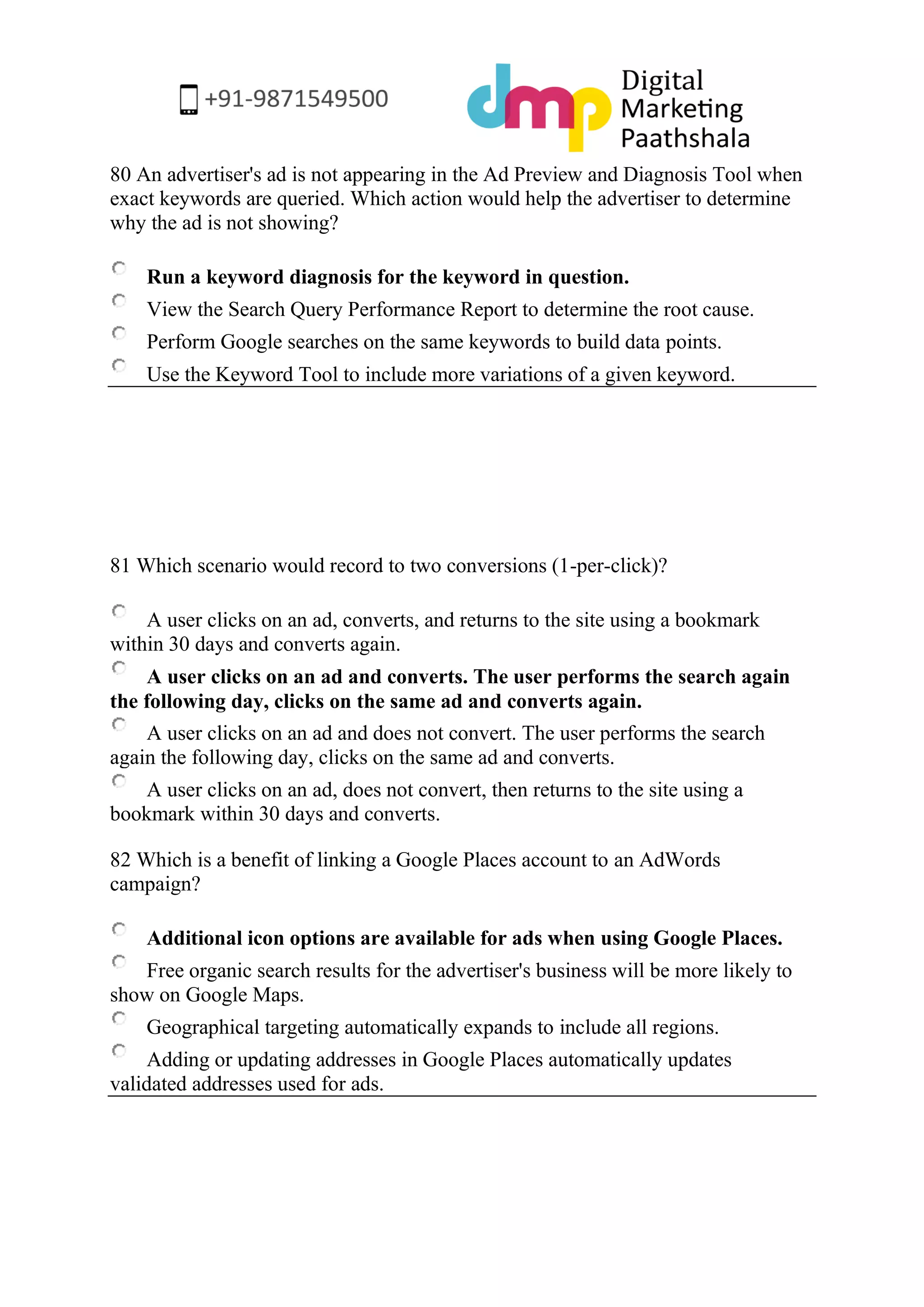 80 An advertiser's ad is not appearing in the Ad Preview and Diagnosis Tool when exact keywords are queried. Which action would help the advertiser to determine why the ad is not showing? 
Run a keyword diagnosis for the keyword in question. 
View the Search Query Performance Report to determine the root cause. 
Perform Google searches on the same keywords to build data points. 
Use the Keyword Tool to include more variations of a given keyword. 
81 Which scenario would record to two conversions (1-per-click)? 
A user clicks on an ad, converts, and returns to the site using a bookmark within 30 days and converts again. 
A user clicks on an ad and converts. The user performs the search again the following day, clicks on the same ad and converts again. 
A user clicks on an ad and does not convert. The user performs the search again the following day, clicks on the same ad and converts. 
A user clicks on an ad, does not convert, then returns to the site using a bookmark within 30 days and converts. 
82 Which is a benefit of linking a Google Places account to an AdWords campaign? 
Additional icon options are available for ads when using Google Places. 
Free organic search results for the advertiser's business will be more likely to show on Google Maps. 
Geographical targeting automatically expands to include all regions. 
Adding or updating addresses in Google Places automatically updates validated addresses used for ads. 
 