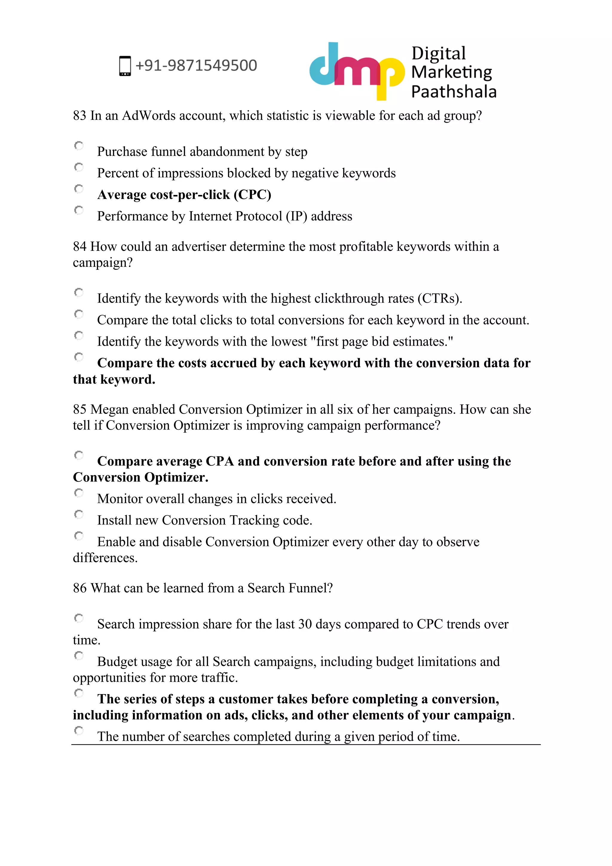 83 In an AdWords account, which statistic is viewable for each ad group? 
Purchase funnel abandonment by step 
Percent of impressions blocked by negative keywords 
Average cost-per-click (CPC) 
Performance by Internet Protocol (IP) address 
84 How could an advertiser determine the most profitable keywords within a campaign? 
Identify the keywords with the highest clickthrough rates (CTRs). 
Compare the total clicks to total conversions for each keyword in the account. 
Identify the keywords with the lowest "first page bid estimates." 
Compare the costs accrued by each keyword with the conversion data for that keyword. 
85 Megan enabled Conversion Optimizer in all six of her campaigns. How can she tell if Conversion Optimizer is improving campaign performance? 
Compare average CPA and conversion rate before and after using the Conversion Optimizer. 
Monitor overall changes in clicks received. 
Install new Conversion Tracking code. 
Enable and disable Conversion Optimizer every other day to observe differences. 
86 What can be learned from a Search Funnel? 
Search impression share for the last 30 days compared to CPC trends over time. 
Budget usage for all Search campaigns, including budget limitations and opportunities for more traffic. 
The series of steps a customer takes before completing a conversion, including information on ads, clicks, and other elements of your campaign. 
The number of searches completed during a given period of time. 
 