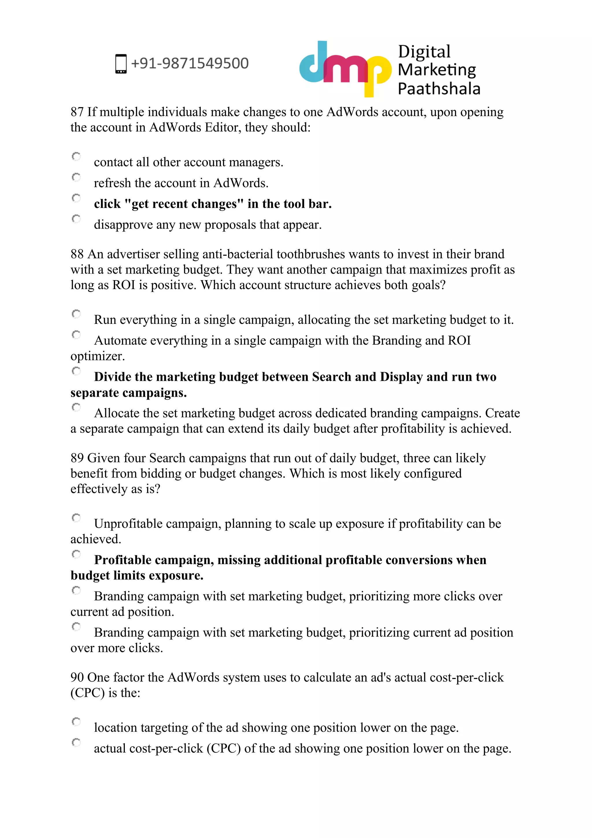 87 If multiple individuals make changes to one AdWords account, upon opening the account in AdWords Editor, they should: 
contact all other account managers. 
refresh the account in AdWords. 
click "get recent changes" in the tool bar. 
disapprove any new proposals that appear. 
88 An advertiser selling anti-bacterial toothbrushes wants to invest in their brand with a set marketing budget. They want another campaign that maximizes profit as long as ROI is positive. Which account structure achieves both goals? 
Run everything in a single campaign, allocating the set marketing budget to it. 
Automate everything in a single campaign with the Branding and ROI optimizer. 
Divide the marketing budget between Search and Display and run two separate campaigns. 
Allocate the set marketing budget across dedicated branding campaigns. Create a separate campaign that can extend its daily budget after profitability is achieved. 
89 Given four Search campaigns that run out of daily budget, three can likely benefit from bidding or budget changes. Which is most likely configured effectively as is? 
Unprofitable campaign, planning to scale up exposure if profitability can be achieved. 
Profitable campaign, missing additional profitable conversions when budget limits exposure. 
Branding campaign with set marketing budget, prioritizing more clicks over current ad position. 
Branding campaign with set marketing budget, prioritizing current ad position over more clicks. 
90 One factor the AdWords system uses to calculate an ad's actual cost-per-click (CPC) is the: 
location targeting of the ad showing one position lower on the page. 
actual cost-per-click (CPC) of the ad showing one position lower on the page.  