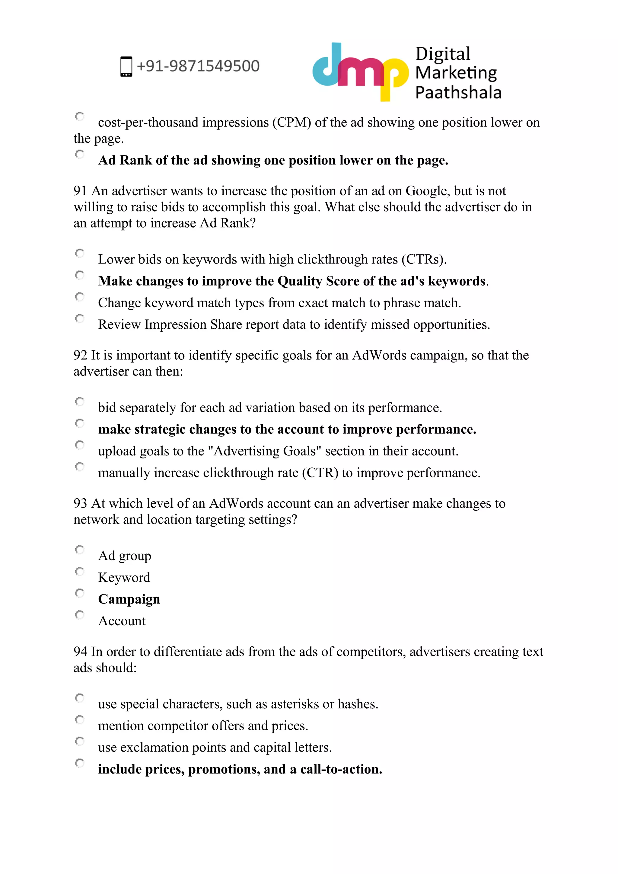 cost-per-thousand impressions (CPM) of the ad showing one position lower on the page. 
Ad Rank of the ad showing one position lower on the page. 
91 An advertiser wants to increase the position of an ad on Google, but is not willing to raise bids to accomplish this goal. What else should the advertiser do in an attempt to increase Ad Rank? 
Lower bids on keywords with high clickthrough rates (CTRs). 
Make changes to improve the Quality Score of the ad's keywords. 
Change keyword match types from exact match to phrase match. 
Review Impression Share report data to identify missed opportunities. 
92 It is important to identify specific goals for an AdWords campaign, so that the advertiser can then: 
bid separately for each ad variation based on its performance. 
make strategic changes to the account to improve performance. 
upload goals to the "Advertising Goals" section in their account. 
manually increase clickthrough rate (CTR) to improve performance. 
93 At which level of an AdWords account can an advertiser make changes to network and location targeting settings? 
Ad group 
Keyword 
Campaign 
Account 
94 In order to differentiate ads from the ads of competitors, advertisers creating text ads should: 
use special characters, such as asterisks or hashes. 
mention competitor offers and prices. 
use exclamation points and capital letters. 
include prices, promotions, and a call-to-action.  