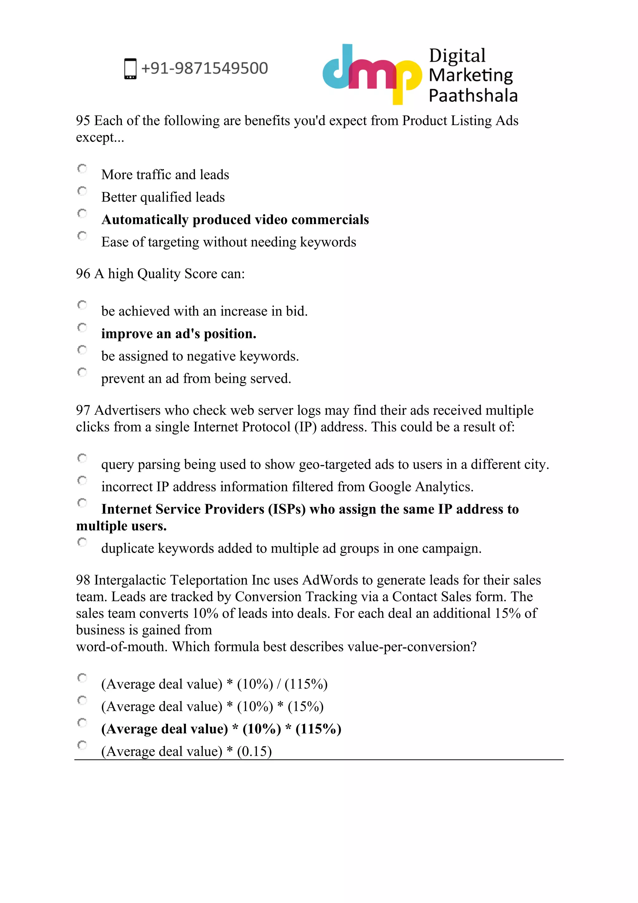 95 Each of the following are benefits you'd expect from Product Listing Ads except... 
More traffic and leads 
Better qualified leads 
Automatically produced video commercials 
Ease of targeting without needing keywords 
96 A high Quality Score can: 
be achieved with an increase in bid. 
improve an ad's position. 
be assigned to negative keywords. 
prevent an ad from being served. 
97 Advertisers who check web server logs may find their ads received multiple clicks from a single Internet Protocol (IP) address. This could be a result of: 
query parsing being used to show geo-targeted ads to users in a different city. 
incorrect IP address information filtered from Google Analytics. 
Internet Service Providers (ISPs) who assign the same IP address to multiple users. 
duplicate keywords added to multiple ad groups in one campaign. 
98 Intergalactic Teleportation Inc uses AdWords to generate leads for their sales team. Leads are tracked by Conversion Tracking via a Contact Sales form. The sales team converts 10% of leads into deals. For each deal an additional 15% of business is gained from word-of-mouth. Which formula best describes value-per-conversion? 
(Average deal value) * (10%) / (115%) 
(Average deal value) * (10%) * (15%) 
(Average deal value) * (10%) * (115%) 
(Average deal value) * (0.15) 
 