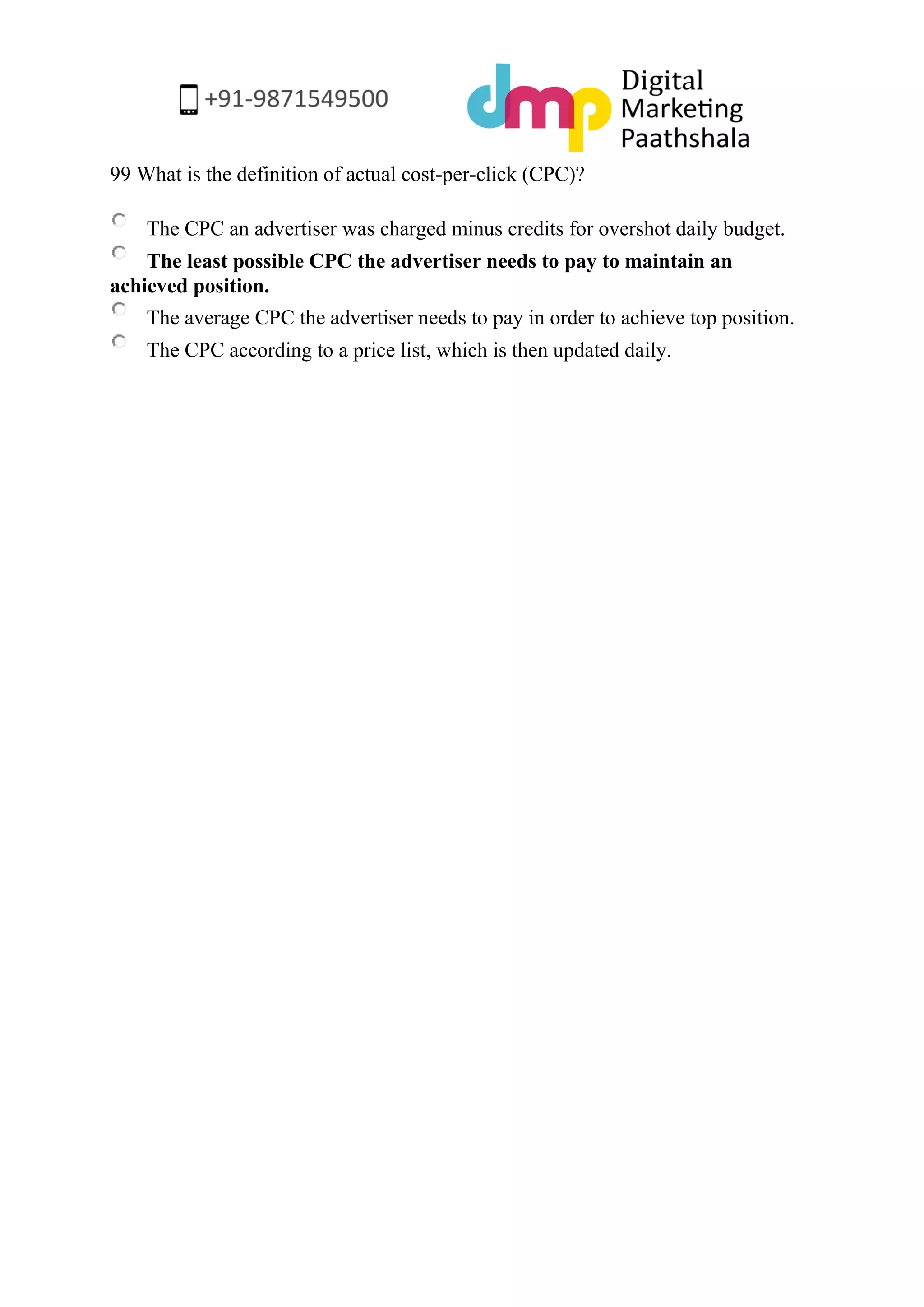 99 What is the definition of actual cost-per-click (CPC)? 
The CPC an advertiser was charged minus credits for overshot daily budget. 
The least possible CPC the advertiser needs to pay to maintain an achieved position. 
The average CPC the advertiser needs to pay in order to achieve top position. 
The CPC according to a price list, which is then updated daily. 
