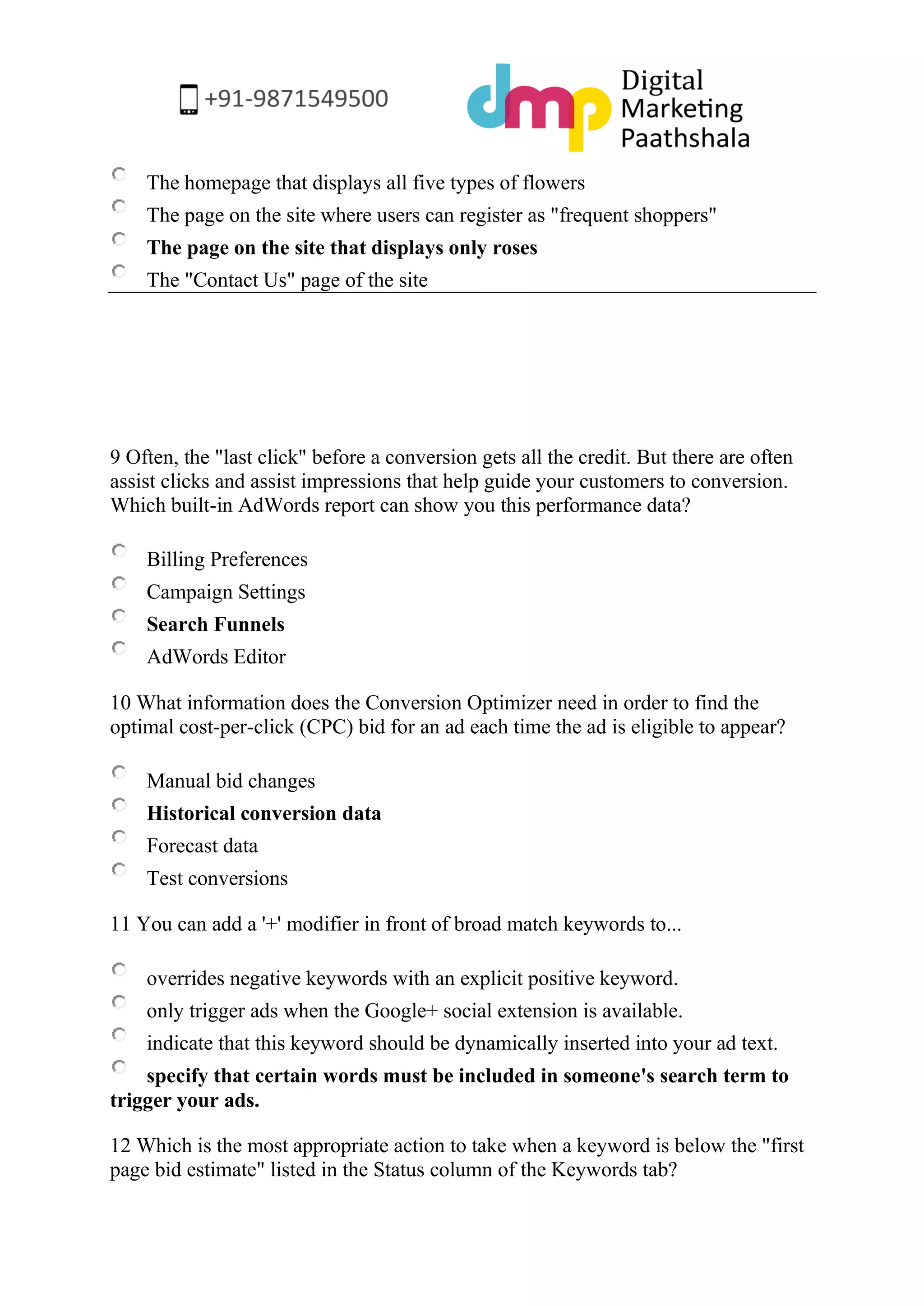 The homepage that displays all five types of flowers 
The page on the site where users can register as "frequent shoppers" 
The page on the site that displays only roses 
The "Contact Us" page of the site 
9 Often, the "last click" before a conversion gets all the credit. But there are often assist clicks and assist impressions that help guide your customers to conversion. Which built-in AdWords report can show you this performance data? 
Billing Preferences 
Campaign Settings 
Search Funnels 
AdWords Editor 
10 What information does the Conversion Optimizer need in order to find the optimal cost-per-click (CPC) bid for an ad each time the ad is eligible to appear? 
Manual bid changes 
Historical conversion data 
Forecast data 
Test conversions 
11 You can add a '+' modifier in front of broad match keywords to... 
overrides negative keywords with an explicit positive keyword. 
only trigger ads when the Google+ social extension is available. 
indicate that this keyword should be dynamically inserted into your ad text. 
specify that certain words must be included in someone's search term to trigger your ads. 
12 Which is the most appropriate action to take when a keyword is below the "first page bid estimate" listed in the Status column of the Keywords tab?  