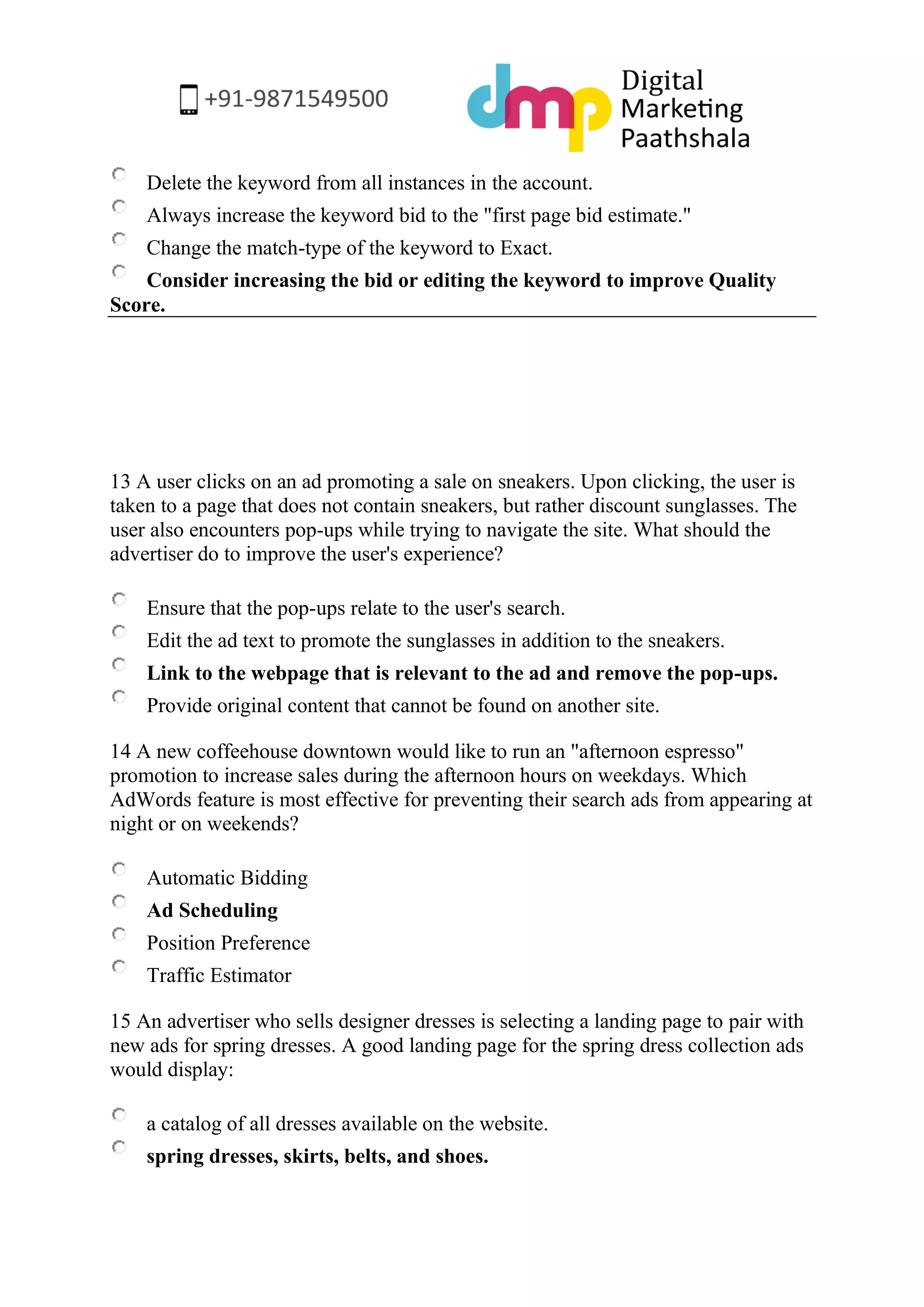 Delete the keyword from all instances in the account. 
Always increase the keyword bid to the "first page bid estimate." 
Change the match-type of the keyword to Exact. 
Consider increasing the bid or editing the keyword to improve Quality Score. 
13 A user clicks on an ad promoting a sale on sneakers. Upon clicking, the user is taken to a page that does not contain sneakers, but rather discount sunglasses. The user also encounters pop-ups while trying to navigate the site. What should the advertiser do to improve the user's experience? 
Ensure that the pop-ups relate to the user's search. 
Edit the ad text to promote the sunglasses in addition to the sneakers. 
Link to the webpage that is relevant to the ad and remove the pop-ups. 
Provide original content that cannot be found on another site. 
14 A new coffeehouse downtown would like to run an "afternoon espresso" promotion to increase sales during the afternoon hours on weekdays. Which AdWords feature is most effective for preventing their search ads from appearing at night or on weekends? 
Automatic Bidding 
Ad Scheduling 
Position Preference 
Traffic Estimator 
15 An advertiser who sells designer dresses is selecting a landing page to pair with new ads for spring dresses. A good landing page for the spring dress collection ads would display: 
a catalog of all dresses available on the website. 
spring dresses, skirts, belts, and shoes.  