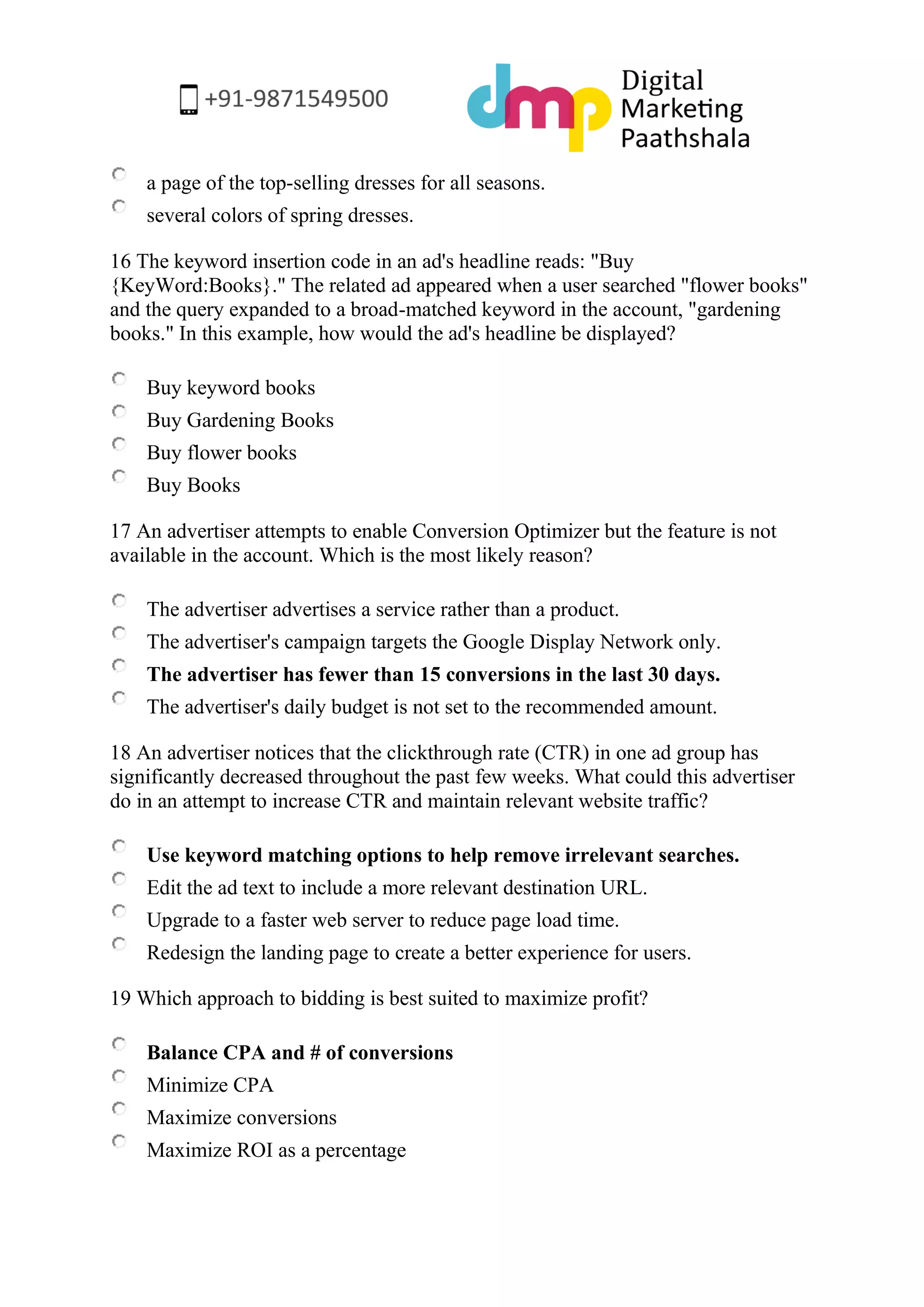 a page of the top-selling dresses for all seasons. 
several colors of spring dresses. 
16 The keyword insertion code in an ad's headline reads: "Buy {KeyWord:Books}." The related ad appeared when a user searched "flower books" and the query expanded to a broad-matched keyword in the account, "gardening books." In this example, how would the ad's headline be displayed? 
Buy keyword books 
Buy Gardening Books 
Buy flower books 
Buy Books 
17 An advertiser attempts to enable Conversion Optimizer but the feature is not available in the account. Which is the most likely reason? 
The advertiser advertises a service rather than a product. 
The advertiser's campaign targets the Google Display Network only. 
The advertiser has fewer than 15 conversions in the last 30 days. 
The advertiser's daily budget is not set to the recommended amount. 
18 An advertiser notices that the clickthrough rate (CTR) in one ad group has significantly decreased throughout the past few weeks. What could this advertiser do in an attempt to increase CTR and maintain relevant website traffic? 
Use keyword matching options to help remove irrelevant searches. 
Edit the ad text to include a more relevant destination URL. 
Upgrade to a faster web server to reduce page load time. 
Redesign the landing page to create a better experience for users. 
19 Which approach to bidding is best suited to maximize profit? 
Balance CPA and # of conversions 
Minimize CPA 
Maximize conversions 
Maximize ROI as a percentage  