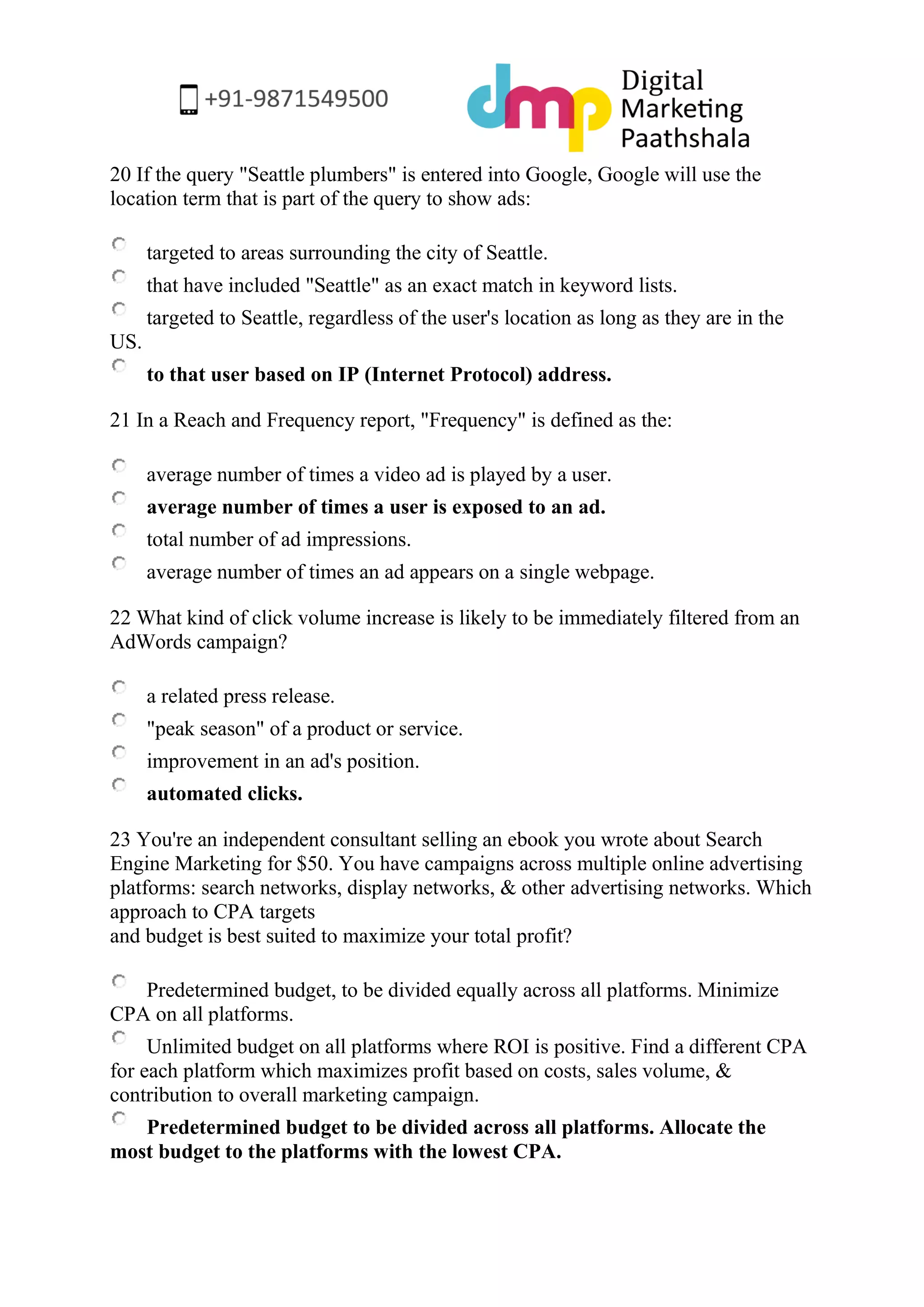20 If the query "Seattle plumbers" is entered into Google, Google will use the location term that is part of the query to show ads: 
targeted to areas surrounding the city of Seattle. 
that have included "Seattle" as an exact match in keyword lists. 
targeted to Seattle, regardless of the user's location as long as they are in the US. 
to that user based on IP (Internet Protocol) address. 
21 In a Reach and Frequency report, "Frequency" is defined as the: 
average number of times a video ad is played by a user. 
average number of times a user is exposed to an ad. 
total number of ad impressions. 
average number of times an ad appears on a single webpage. 
22 What kind of click volume increase is likely to be immediately filtered from an AdWords campaign? 
a related press release. 
"peak season" of a product or service. 
improvement in an ad's position. 
automated clicks. 
23 You're an independent consultant selling an ebook you wrote about Search Engine Marketing for $50. You have campaigns across multiple online advertising platforms: search networks, display networks, & other advertising networks. Which approach to CPA targets and budget is best suited to maximize your total profit? 
Predetermined budget, to be divided equally across all platforms. Minimize CPA on all platforms. 
Unlimited budget on all platforms where ROI is positive. Find a different CPA for each platform which maximizes profit based on costs, sales volume, & contribution to overall marketing campaign. 
Predetermined budget to be divided across all platforms. Allocate the most budget to the platforms with the lowest CPA.  