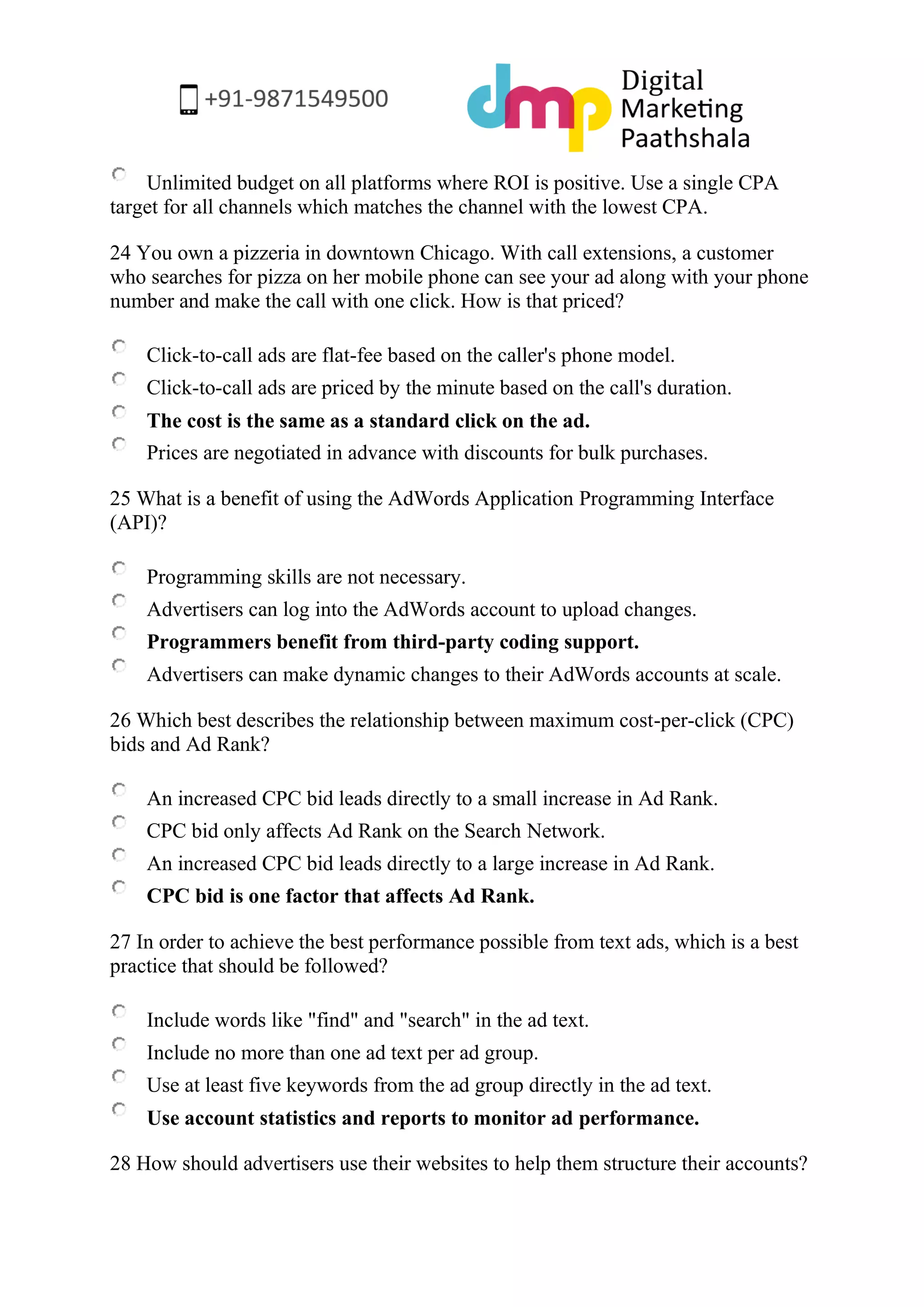 Unlimited budget on all platforms where ROI is positive. Use a single CPA target for all channels which matches the channel with the lowest CPA. 
24 You own a pizzeria in downtown Chicago. With call extensions, a customer who searches for pizza on her mobile phone can see your ad along with your phone number and make the call with one click. How is that priced? 
Click-to-call ads are flat-fee based on the caller's phone model. 
Click-to-call ads are priced by the minute based on the call's duration. 
The cost is the same as a standard click on the ad. 
Prices are negotiated in advance with discounts for bulk purchases. 
25 What is a benefit of using the AdWords Application Programming Interface (API)? 
Programming skills are not necessary. 
Advertisers can log into the AdWords account to upload changes. 
Programmers benefit from third-party coding support. 
Advertisers can make dynamic changes to their AdWords accounts at scale. 
26 Which best describes the relationship between maximum cost-per-click (CPC) bids and Ad Rank? 
An increased CPC bid leads directly to a small increase in Ad Rank. 
CPC bid only affects Ad Rank on the Search Network. 
An increased CPC bid leads directly to a large increase in Ad Rank. 
CPC bid is one factor that affects Ad Rank. 
27 In order to achieve the best performance possible from text ads, which is a best practice that should be followed? 
Include words like "find" and "search" in the ad text. 
Include no more than one ad text per ad group. 
Use at least five keywords from the ad group directly in the ad text. 
Use account statistics and reports to monitor ad performance. 
28 How should advertisers use their websites to help them structure their accounts?  